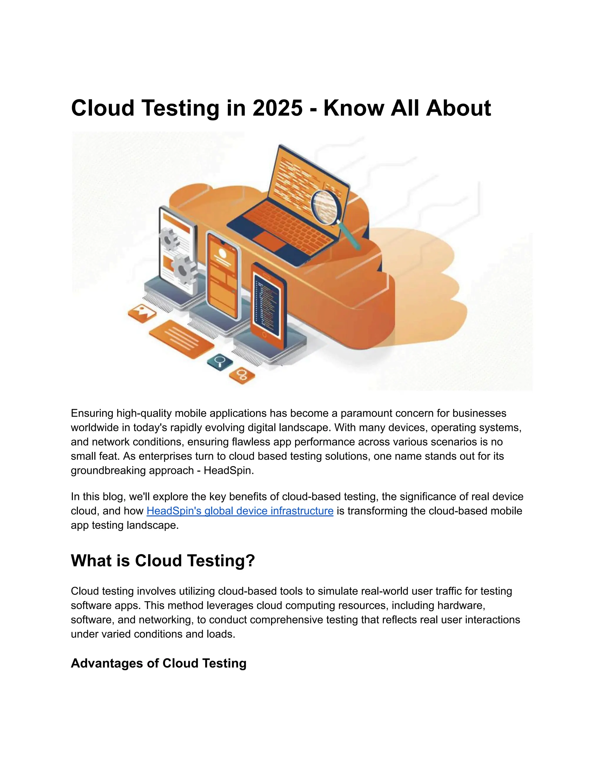 Cloud Testing in 2025 - Know All About
Ensuring high-quality mobile applications has become a paramount concern for businesses
worldwide in today's rapidly evolving digital landscape. With many devices, operating systems,
and network conditions, ensuring flawless app performance across various scenarios is no
small feat. As enterprises turn to cloud based testing solutions, one name stands out for its
groundbreaking approach - HeadSpin.
In this blog, we'll explore the key benefits of cloud-based testing, the significance of real device
cloud, and how HeadSpin's global device infrastructure is transforming the cloud-based mobile
app testing landscape.
What is Cloud Testing?
Cloud testing involves utilizing cloud-based tools to simulate real-world user traffic for testing
software apps. This method leverages cloud computing resources, including hardware,
software, and networking, to conduct comprehensive testing that reflects real user interactions
under varied conditions and loads.
Advantages of Cloud Testing
 