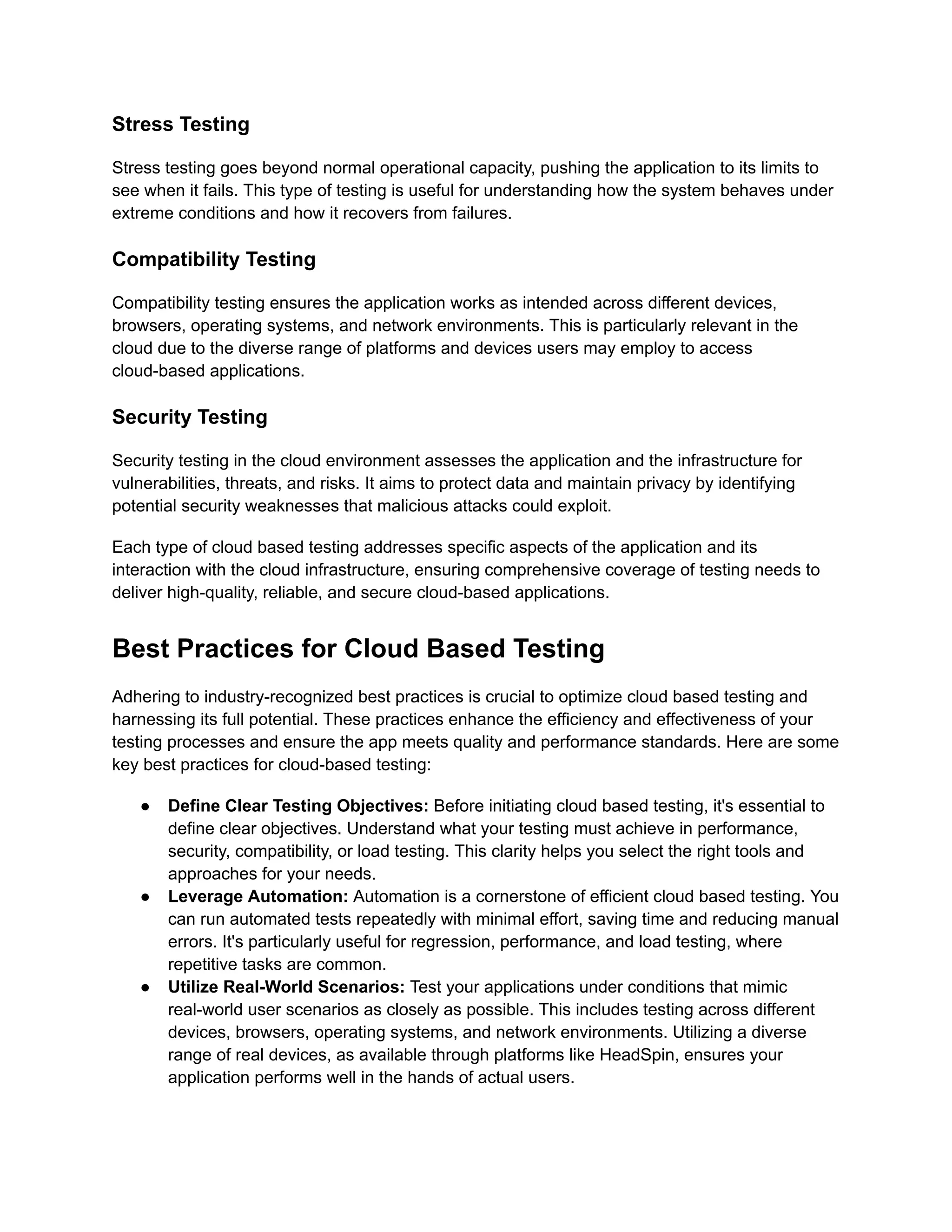 Stress Testing
Stress testing goes beyond normal operational capacity, pushing the application to its limits to
see when it fails. This type of testing is useful for understanding how the system behaves under
extreme conditions and how it recovers from failures.
Compatibility Testing
Compatibility testing ensures the application works as intended across different devices,
browsers, operating systems, and network environments. This is particularly relevant in the
cloud due to the diverse range of platforms and devices users may employ to access
cloud-based applications.
Security Testing
Security testing in the cloud environment assesses the application and the infrastructure for
vulnerabilities, threats, and risks. It aims to protect data and maintain privacy by identifying
potential security weaknesses that malicious attacks could exploit.
Each type of cloud based testing addresses specific aspects of the application and its
interaction with the cloud infrastructure, ensuring comprehensive coverage of testing needs to
deliver high-quality, reliable, and secure cloud-based applications.
Best Practices for Cloud Based Testing
Adhering to industry-recognized best practices is crucial to optimize cloud based testing and
harnessing its full potential. These practices enhance the efficiency and effectiveness of your
testing processes and ensure the app meets quality and performance standards. Here are some
key best practices for cloud-based testing:
●​ Define Clear Testing Objectives: Before initiating cloud based testing, it's essential to
define clear objectives. Understand what your testing must achieve in performance,
security, compatibility, or load testing. This clarity helps you select the right tools and
approaches for your needs.
●​ Leverage Automation: Automation is a cornerstone of efficient cloud based testing. You
can run automated tests repeatedly with minimal effort, saving time and reducing manual
errors. It's particularly useful for regression, performance, and load testing, where
repetitive tasks are common.
●​ Utilize Real-World Scenarios: Test your applications under conditions that mimic
real-world user scenarios as closely as possible. This includes testing across different
devices, browsers, operating systems, and network environments. Utilizing a diverse
range of real devices, as available through platforms like HeadSpin, ensures your
application performs well in the hands of actual users.
 