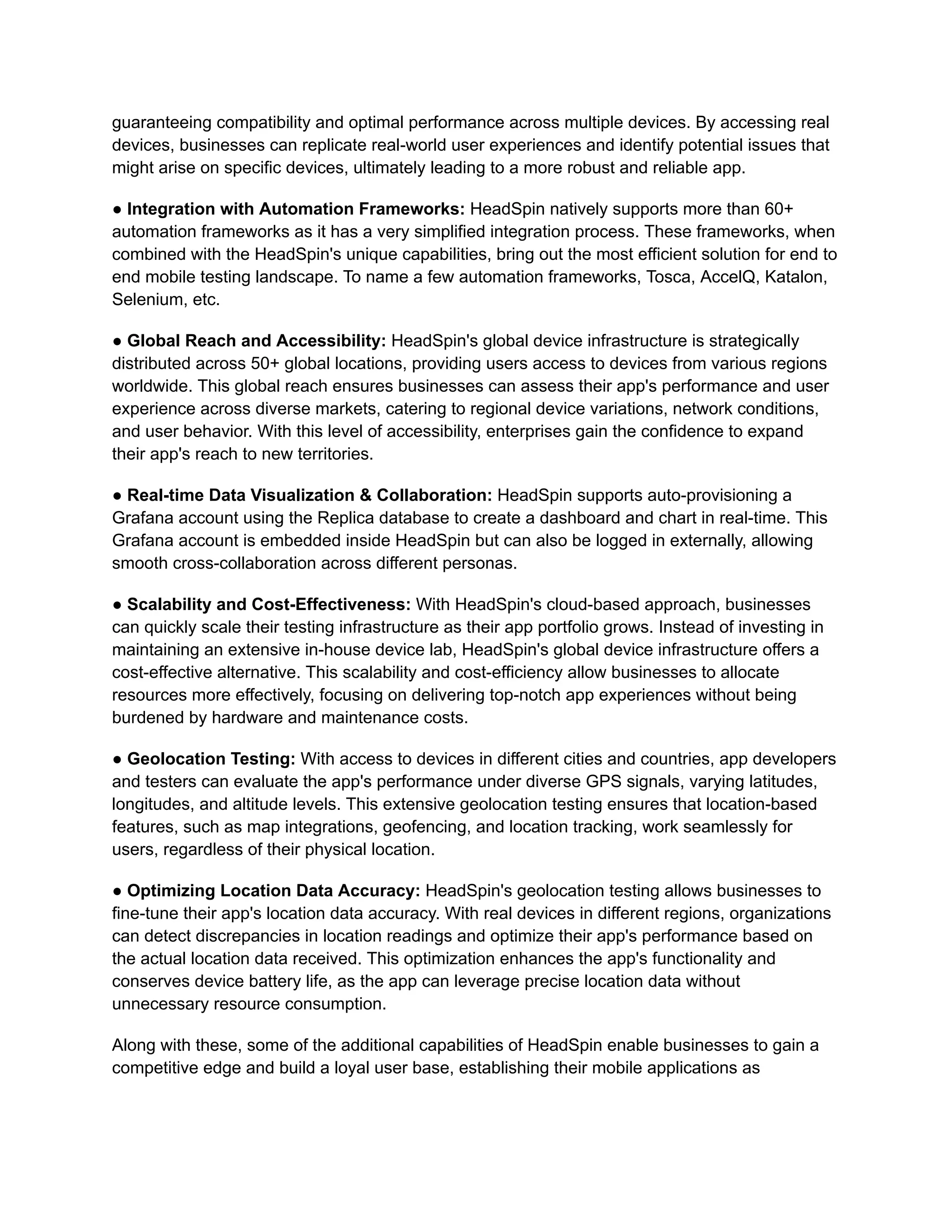 guaranteeing compatibility and optimal performance across multiple devices. By accessing real
devices, businesses can replicate real-world user experiences and identify potential issues that
might arise on specific devices, ultimately leading to a more robust and reliable app.
‍
● Integration with Automation Frameworks: HeadSpin natively supports more than 60+
automation frameworks as it has a very simplified integration process. These frameworks, when
combined with the HeadSpin's unique capabilities, bring out the most efficient solution for end to
end mobile testing landscape. To name a few automation frameworks, Tosca, AccelQ, Katalon,
Selenium, etc.
● Global Reach and Accessibility: HeadSpin's global device infrastructure is strategically
distributed across 50+ global locations, providing users access to devices from various regions
worldwide. This global reach ensures businesses can assess their app's performance and user
experience across diverse markets, catering to regional device variations, network conditions,
and user behavior. With this level of accessibility, enterprises gain the confidence to expand
their app's reach to new territories.
● Real-time Data Visualization & Collaboration: HeadSpin supports auto-provisioning a
Grafana account using the Replica database to create a dashboard and chart in real-time. This
Grafana account is embedded inside HeadSpin but can also be logged in externally, allowing
smooth cross-collaboration across different personas.
● Scalability and Cost-Effectiveness: With HeadSpin's cloud-based approach, businesses
can quickly scale their testing infrastructure as their app portfolio grows. Instead of investing in
maintaining an extensive in-house device lab, HeadSpin's global device infrastructure offers a
cost-effective alternative. This scalability and cost-efficiency allow businesses to allocate
resources more effectively, focusing on delivering top-notch app experiences without being
burdened by hardware and maintenance costs.
● Geolocation Testing: With access to devices in different cities and countries, app developers
and testers can evaluate the app's performance under diverse GPS signals, varying latitudes,
longitudes, and altitude levels. This extensive geolocation testing ensures that location-based
features, such as map integrations, geofencing, and location tracking, work seamlessly for
users, regardless of their physical location.
● Optimizing Location Data Accuracy: HeadSpin's geolocation testing allows businesses to
fine-tune their app's location data accuracy. With real devices in different regions, organizations
can detect discrepancies in location readings and optimize their app's performance based on
the actual location data received. This optimization enhances the app's functionality and
conserves device battery life, as the app can leverage precise location data without
unnecessary resource consumption.
Along with these, some of the additional capabilities of HeadSpin enable businesses to gain a
competitive edge and build a loyal user base, establishing their mobile applications as
 