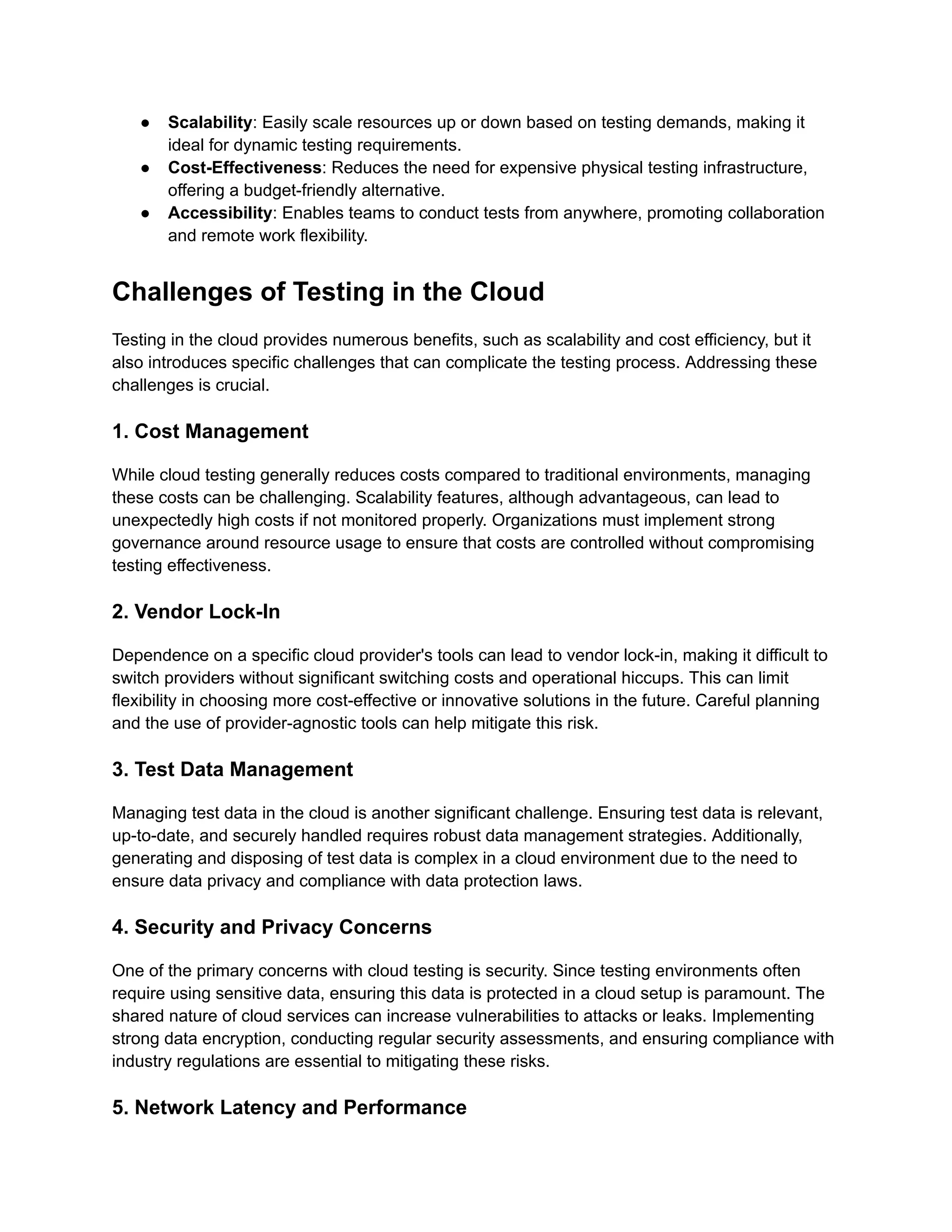 ●​ Scalability: Easily scale resources up or down based on testing demands, making it
ideal for dynamic testing requirements.
●​ Cost-Effectiveness: Reduces the need for expensive physical testing infrastructure,
offering a budget-friendly alternative.
●​ Accessibility: Enables teams to conduct tests from anywhere, promoting collaboration
and remote work flexibility.
Challenges of Testing in the Cloud
Testing in the cloud provides numerous benefits, such as scalability and cost efficiency, but it
also introduces specific challenges that can complicate the testing process. Addressing these
challenges is crucial.
1. Cost Management
While cloud testing generally reduces costs compared to traditional environments, managing
these costs can be challenging. Scalability features, although advantageous, can lead to
unexpectedly high costs if not monitored properly. Organizations must implement strong
governance around resource usage to ensure that costs are controlled without compromising
testing effectiveness.
2. Vendor Lock-In
Dependence on a specific cloud provider's tools can lead to vendor lock-in, making it difficult to
switch providers without significant switching costs and operational hiccups. This can limit
flexibility in choosing more cost-effective or innovative solutions in the future. Careful planning
and the use of provider-agnostic tools can help mitigate this risk.
3. Test Data Management
Managing test data in the cloud is another significant challenge. Ensuring test data is relevant,
up-to-date, and securely handled requires robust data management strategies. Additionally,
generating and disposing of test data is complex in a cloud environment due to the need to
ensure data privacy and compliance with data protection laws.
4. Security and Privacy Concerns
One of the primary concerns with cloud testing is security. Since testing environments often
require using sensitive data, ensuring this data is protected in a cloud setup is paramount. The
shared nature of cloud services can increase vulnerabilities to attacks or leaks. Implementing
strong data encryption, conducting regular security assessments, and ensuring compliance with
industry regulations are essential to mitigating these risks.
5. Network Latency and Performance
 