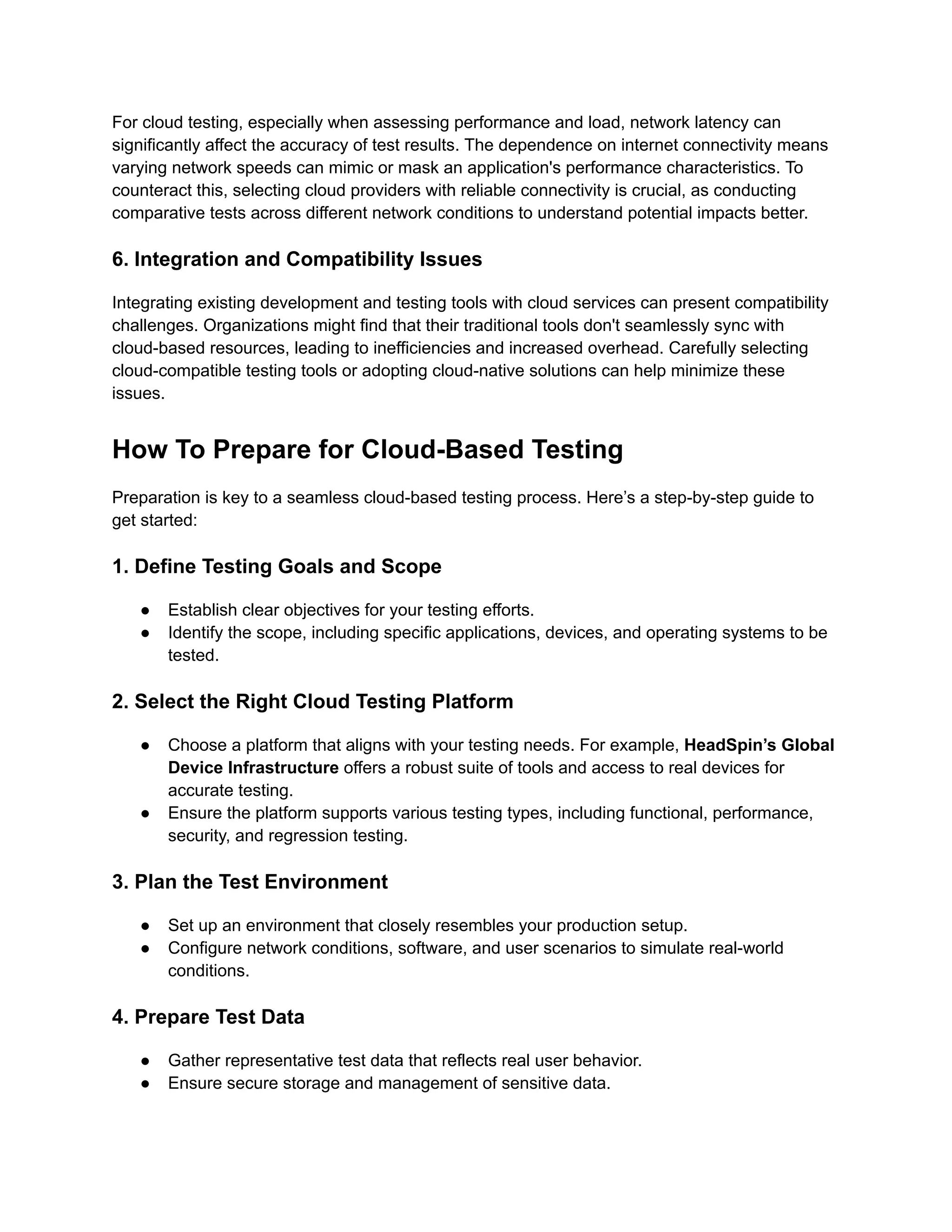 For cloud testing, especially when assessing performance and load, network latency can
significantly affect the accuracy of test results. The dependence on internet connectivity means
varying network speeds can mimic or mask an application's performance characteristics. To
counteract this, selecting cloud providers with reliable connectivity is crucial, as conducting
comparative tests across different network conditions to understand potential impacts better.
6. Integration and Compatibility Issues
Integrating existing development and testing tools with cloud services can present compatibility
challenges. Organizations might find that their traditional tools don't seamlessly sync with
cloud-based resources, leading to inefficiencies and increased overhead. Carefully selecting
cloud-compatible testing tools or adopting cloud-native solutions can help minimize these
issues.
How To Prepare for Cloud-Based Testing
Preparation is key to a seamless cloud-based testing process. Here’s a step-by-step guide to
get started:
1. Define Testing Goals and Scope
●​ Establish clear objectives for your testing efforts.
●​ Identify the scope, including specific applications, devices, and operating systems to be
tested.
2. Select the Right Cloud Testing Platform
●​ Choose a platform that aligns with your testing needs. For example, HeadSpin’s Global
Device Infrastructure offers a robust suite of tools and access to real devices for
accurate testing.
●​ Ensure the platform supports various testing types, including functional, performance,
security, and regression testing.
3. Plan the Test Environment
●​ Set up an environment that closely resembles your production setup.
●​ Configure network conditions, software, and user scenarios to simulate real-world
conditions.
4. Prepare Test Data
●​ Gather representative test data that reflects real user behavior.
●​ Ensure secure storage and management of sensitive data.
 