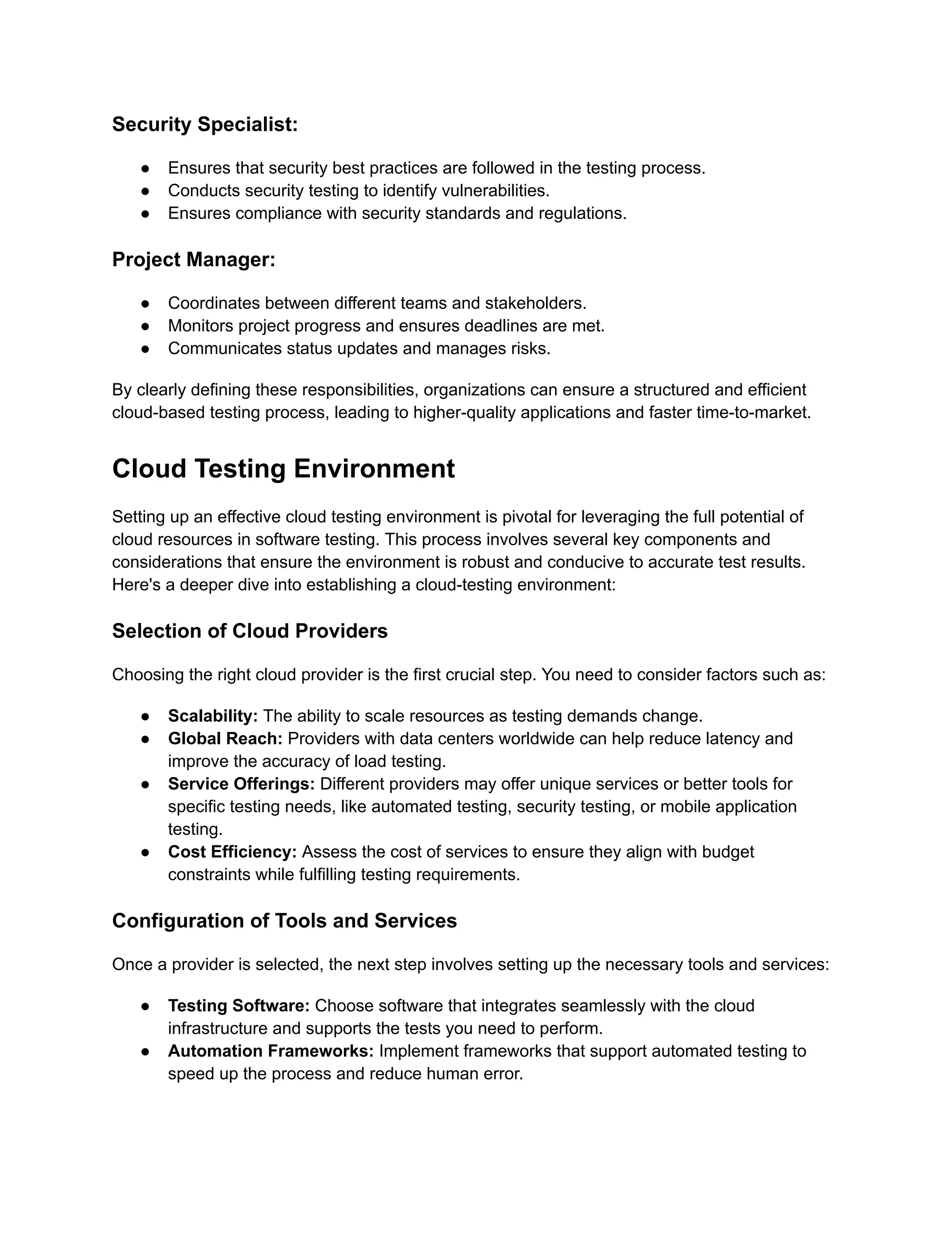Security Specialist:
●​ Ensures that security best practices are followed in the testing process.
●​ Conducts security testing to identify vulnerabilities.
●​ Ensures compliance with security standards and regulations.
Project Manager:
●​ Coordinates between different teams and stakeholders.
●​ Monitors project progress and ensures deadlines are met.
●​ Communicates status updates and manages risks.
By clearly defining these responsibilities, organizations can ensure a structured and efficient
cloud-based testing process, leading to higher-quality applications and faster time-to-market.
Cloud Testing Environment
Setting up an effective cloud testing environment is pivotal for leveraging the full potential of
cloud resources in software testing. This process involves several key components and
considerations that ensure the environment is robust and conducive to accurate test results.
Here's a deeper dive into establishing a cloud-testing environment:
Selection of Cloud Providers
Choosing the right cloud provider is the first crucial step. You need to consider factors such as:
●​ Scalability: The ability to scale resources as testing demands change.
●​ Global Reach: Providers with data centers worldwide can help reduce latency and
improve the accuracy of load testing.
●​ Service Offerings: Different providers may offer unique services or better tools for
specific testing needs, like automated testing, security testing, or mobile application
testing.
●​ Cost Efficiency: Assess the cost of services to ensure they align with budget
constraints while fulfilling testing requirements.
Configuration of Tools and Services
Once a provider is selected, the next step involves setting up the necessary tools and services:
●​ Testing Software: Choose software that integrates seamlessly with the cloud
infrastructure and supports the tests you need to perform.
●​ Automation Frameworks: Implement frameworks that support automated testing to
speed up the process and reduce human error.
 