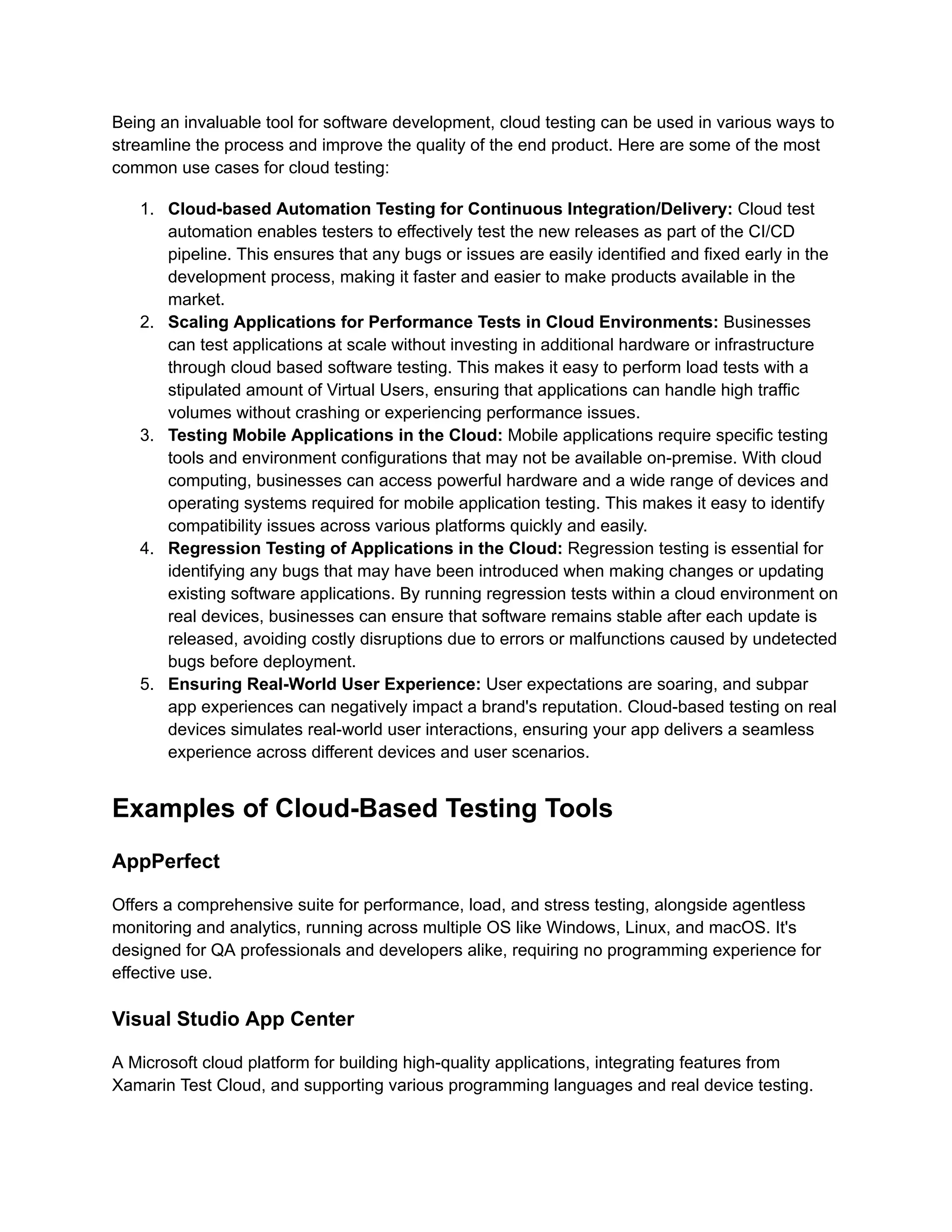 Being an invaluable tool for software development, cloud testing can be used in various ways to
streamline the process and improve the quality of the end product. Here are some of the most
common use cases for cloud testing:
1.​ Cloud-based Automation Testing for Continuous Integration/Delivery: Cloud test
automation enables testers to effectively test the new releases as part of the CI/CD
pipeline. This ensures that any bugs or issues are easily identified and fixed early in the
development process, making it faster and easier to make products available in the
market.
2.​ Scaling Applications for Performance Tests in Cloud Environments: Businesses
can test applications at scale without investing in additional hardware or infrastructure
through cloud based software testing. This makes it easy to perform load tests with a
stipulated amount of Virtual Users, ensuring that applications can handle high traffic
volumes without crashing or experiencing performance issues.
3.​ Testing Mobile Applications in the Cloud: Mobile applications require specific testing
tools and environment configurations that may not be available on-premise. With cloud
computing, businesses can access powerful hardware and a wide range of devices and
operating systems required for mobile application testing. This makes it easy to identify
compatibility issues across various platforms quickly and easily.
4.​ Regression Testing of Applications in the Cloud: Regression testing is essential for
identifying any bugs that may have been introduced when making changes or updating
existing software applications. By running regression tests within a cloud environment on
real devices, businesses can ensure that software remains stable after each update is
released, avoiding costly disruptions due to errors or malfunctions caused by undetected
bugs before deployment.
5.​ Ensuring Real-World User Experience: User expectations are soaring, and subpar
app experiences can negatively impact a brand's reputation. Cloud-based testing on real
devices simulates real-world user interactions, ensuring your app delivers a seamless
experience across different devices and user scenarios.
Examples of Cloud-Based Testing Tools
AppPerfect
Offers a comprehensive suite for performance, load, and stress testing, alongside agentless
monitoring and analytics, running across multiple OS like Windows, Linux, and macOS. It's
designed for QA professionals and developers alike, requiring no programming experience for
effective use​
​
.
Visual Studio App Center
A Microsoft cloud platform for building high-quality applications, integrating features from
Xamarin Test Cloud, and supporting various programming languages and real device testing​
​
.
 