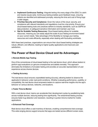 ●​ Implement Continuous Testing: Integrate testing into every stage of the SDLC to catch
and resolve issues early. Continuous testing enables quick feedback loops, ensuring
defects are identified and addressed promptly, reducing the time and cost of fixing bugs
in later stages.
●​ Prioritize Security and Compliance: Given the nature of the cloud, security, and
compliance with relevant standards and regulations must be a top priority. Ensure your
cloud-based testing tools and practices adhere to industry standards, such as GDPR for
data protection, to safeguard sensitive information and maintain user trust.
●​ Opt for Scalable Testing Resources: Cloud based testing allows for scalable
resources, meaning you can easily adjust the scale of your testing environment based
on your current needs. Take advantage of this flexibility to manage your testing
resources and costs efficiently, especially when dealing with fluctuating workloads.
With these best practices, organizations can ensure their cloud based testing strategies are
robust, efficient, and effective, leading to higher-quality applications and improved user
satisfaction.
The Power of Real Device Cloud and Its Advantages
‍
● Remote Mobile App Testing
One of the cornerstones of cloud-based testing is the real device cloud, which allows testers to
perform app evaluations on genuine smartphones and tablets remotely. This approach
eliminates the limitations of emulator testing and provides an accurate representation of user
experience across diverse devices.
● Testing Accuracy
The real device cloud ensures unparalleled testing accuracy, allowing testers to observe the
application's behavior under real-world conditions. Whether evaluating performance, usability, or
compatibility, the real device cloud empowers testers to capture real-time insights into the app's
behavior on various devices, networks, and locations.
● Faster Time-to-Market
With a real device cloud, teams can accelerate their development cycles by parallelizing tests
across multiple devices, reducing testing time significantly. The streamlined testing process
ensures faster bug detection and resolution, resulting in quicker time-to-market for mobile
applications.
● Enhanced Test Coverage
Real device cloud offers a vast inventory of devices, enabling comprehensive test coverage.
This wide-ranging device support ensures that apps are tested across different screen sizes,
 