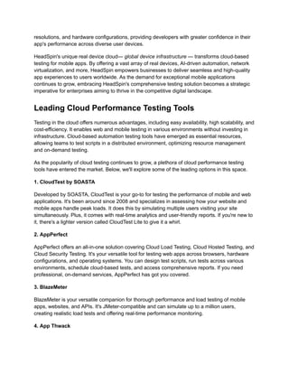 resolutions, and hardware configurations, providing developers with greater confidence in their
app's performance across diverse user devices.
HeadSpin's unique real device cloud— global device infrastructure — transforms cloud-based
testing for mobile apps. By offering a vast array of real devices, AI-driven automation, network
virtualization, and more, HeadSpin empowers businesses to deliver seamless and high-quality
app experiences to users worldwide. As the demand for exceptional mobile applications
continues to grow, embracing HeadSpin's comprehensive testing solution becomes a strategic
imperative for enterprises aiming to thrive in the competitive digital landscape.
Leading Cloud Performance Testing Tools
Testing in the cloud offers numerous advantages, including easy availability, high scalability, and
cost-efficiency. It enables web and mobile testing in various environments without investing in
infrastructure. Cloud-based automation testing tools have emerged as essential resources,
allowing teams to test scripts in a distributed environment, optimizing resource management
and on-demand testing.
As the popularity of cloud testing continues to grow, a plethora of cloud performance testing
tools have entered the market. Below, we'll explore some of the leading options in this space.
‍
1. CloudTest by SOASTA
Developed by SOASTA, CloudTest is your go-to for testing the performance of mobile and web
applications. It's been around since 2008 and specializes in assessing how your website and
mobile apps handle peak loads. It does this by simulating multiple users visiting your site
simultaneously. Plus, it comes with real-time analytics and user-friendly reports. If you're new to
it, there's a lighter version called CloudTest Lite to give it a whirl.
‍
2. AppPerfect
AppPerfect offers an all-in-one solution covering Cloud Load Testing, Cloud Hosted Testing, and
Cloud Security Testing. It's your versatile tool for testing web apps across browsers, hardware
configurations, and operating systems. You can design test scripts, run tests across various
environments, schedule cloud-based tests, and access comprehensive reports. If you need
professional, on-demand services, AppPerfect has got you covered.
‍
3. BlazeMeter
BlazeMeter is your versatile companion for thorough performance and load testing of mobile
apps, websites, and APIs. It's JMeter-compatible and can simulate up to a million users,
creating realistic load tests and offering real-time performance monitoring.
‍
4. App Thwack
 