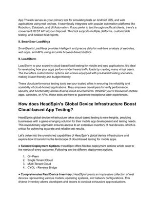 App Thwack serves as your primary tool for simulating tests on Android, iOS, and web
applications using real devices. It seamlessly integrates with popular automation platforms like
Robotium, Calabash, and UI Automation. If you prefer to test through unofficial clients, there's a
convenient REST API at your disposal. This tool supports multiple platforms, customizable
testing, and detailed test reports.
‍
8. SmartBear LoadNinja
SmartBear's LoadNinja provides intelligent and precise data for real-time analysis of websites,
web apps, and APIs using accurate browser-based metrics.
‍
9. LoadStorm
LoadStorm is your expert in cloud-based load testing for mobile and web applications. It's ideal
for evaluating how your apps perform under heavy traffic loads by creating many virtual users.
The tool offers customization options and comes equipped with pre-loaded testing scenarios,
making it user-friendly and budget-friendly.
These cloud performance testing tools are your trusted allies in ensuring the reliability and
scalability of cloud-hosted applications. They empower developers to verify performance,
security, and functionality across diverse cloud environments. Whether you're focused on mobile
apps, websites, or APIs, these tools are here to guarantee exceptional user experiences.
How does HeadSpin's Global Device Infrastructure Boost
Cloud-based App Testing?
HeadSpin's global device infrastructure takes cloud-based testing to new heights, providing
businesses with a game-changing solution for their mobile app development and testing needs.
This revolutionary approach ensures access to an extensive inventory of real devices, which is
critical for achieving accurate and reliable test results.
Let's delve into the unmatched capabilities of HeadSpin's global device infrastructure and
explore how it transforms the landscape of cloud-based testing for mobile apps.
● Tailored Deployment Options: HeadSpin offers flexible deployment options which cater to
the needs of every customer. Following are the different deployment options.
1.​ On-Prem
2.​ Single Tenant Cloud
3.​ Multi-Tenant Cloud
4.​ CYOL - Reverse Bridge
‍
● Comprehensive Real Device Inventory: HeadSpin boasts an impressive collection of real
devices representing various models, operating systems, and network configurations. This
diverse inventory allows developers and testers to conduct exhaustive app evaluations,
 