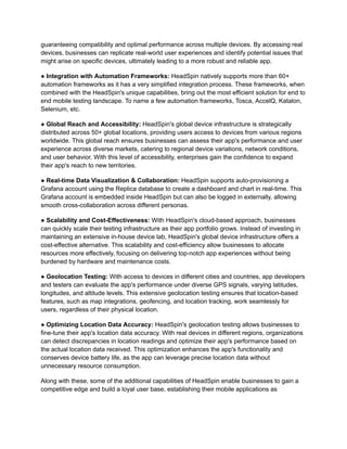 guaranteeing compatibility and optimal performance across multiple devices. By accessing real
devices, businesses can replicate real-world user experiences and identify potential issues that
might arise on specific devices, ultimately leading to a more robust and reliable app.
‍
● Integration with Automation Frameworks: HeadSpin natively supports more than 60+
automation frameworks as it has a very simplified integration process. These frameworks, when
combined with the HeadSpin's unique capabilities, bring out the most efficient solution for end to
end mobile testing landscape. To name a few automation frameworks, Tosca, AccelQ, Katalon,
Selenium, etc.
● Global Reach and Accessibility: HeadSpin's global device infrastructure is strategically
distributed across 50+ global locations, providing users access to devices from various regions
worldwide. This global reach ensures businesses can assess their app's performance and user
experience across diverse markets, catering to regional device variations, network conditions,
and user behavior. With this level of accessibility, enterprises gain the confidence to expand
their app's reach to new territories.
● Real-time Data Visualization & Collaboration: HeadSpin supports auto-provisioning a
Grafana account using the Replica database to create a dashboard and chart in real-time. This
Grafana account is embedded inside HeadSpin but can also be logged in externally, allowing
smooth cross-collaboration across different personas.
● Scalability and Cost-Effectiveness: With HeadSpin's cloud-based approach, businesses
can quickly scale their testing infrastructure as their app portfolio grows. Instead of investing in
maintaining an extensive in-house device lab, HeadSpin's global device infrastructure offers a
cost-effective alternative. This scalability and cost-efficiency allow businesses to allocate
resources more effectively, focusing on delivering top-notch app experiences without being
burdened by hardware and maintenance costs.
● Geolocation Testing: With access to devices in different cities and countries, app developers
and testers can evaluate the app's performance under diverse GPS signals, varying latitudes,
longitudes, and altitude levels. This extensive geolocation testing ensures that location-based
features, such as map integrations, geofencing, and location tracking, work seamlessly for
users, regardless of their physical location.
● Optimizing Location Data Accuracy: HeadSpin's geolocation testing allows businesses to
fine-tune their app's location data accuracy. With real devices in different regions, organizations
can detect discrepancies in location readings and optimize their app's performance based on
the actual location data received. This optimization enhances the app's functionality and
conserves device battery life, as the app can leverage precise location data without
unnecessary resource consumption.
Along with these, some of the additional capabilities of HeadSpin enable businesses to gain a
competitive edge and build a loyal user base, establishing their mobile applications as
 