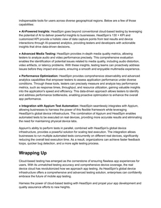 indispensable tools for users across diverse geographical regions. Below are a few of those
capabilities:
● AI-Powered Insights: HeadSpin goes beyond conventional cloud-based testing by leveraging
the potential of AI to deliver powerful insights to businesses. HeadSpin’s 130 + KPI and
customized KPI provide a holistic view of data capture points from test results and device
interactions through AI-powered analytics, providing testers and developers with actionable
insights that drive data-driven decisions.
● Advanced Media Testing: HeadSpin provides in-depth media quality metrics, allowing
testers to analyze audio and video performance precisely. This comprehensive evaluation
enables the identification of potential issues related to media quality, including audio distortion,
video artifacts, or latency problems. With these insights, testing teams can proactively address
issues before they impact end-users, ensuring a smooth and enjoyable multimedia experience.
● Performance Optimization: HeadSpin provides comprehensive observability and advanced
analytics capabilities that empower testers to assess application performance under diverse
conditions. Through these tools, testers can precisely measure and analyze key performance
metrics, such as response times, throughput, and resource utilization, gaining valuable insights
into the application's speed and efficiency. This data-driven approach allows testers to identify
and address performance bottlenecks, enabling proactive optimization to enhance the overall
app performance.
● Integration with Appium Test Automation: HeadSpin seamlessly integrates with Appium,
allowing businesses to harness the power of this flexible framework while leveraging
HeadSpin's global device infrastructure. The combination of Appium and HeadSpin enables
automated tests to be executed on real devices, providing more accurate results and eliminating
the need for maintaining physical device labs.
Appium's ability to perform tests in parallel, combined with HeadSpin's global device
infrastructure, provides a powerful solution for scaling test execution. The integration allows
businesses to run multiple automated tests concurrently on different real devices, significantly
reducing the overall test execution time. As a result, organizations can achieve faster feedback
loops, quicker bug detection, and a more agile testing process.
Wrapping Up
Cloud-based testing has emerged as the cornerstone of ensuring flawless app experiences for
users. With its unmatched testing accuracy and comprehensive device coverage, the real
device cloud has revolutionized how we approach app testing. As HeadSpin's global device
infrastructure offers a comprehensive and advanced testing solution, enterprises can confidently
embrace the future of mobile app testing.
Harness the power of cloud-based testing with HeadSpin and propel your app development and
quality assurance efforts to new heights.
 