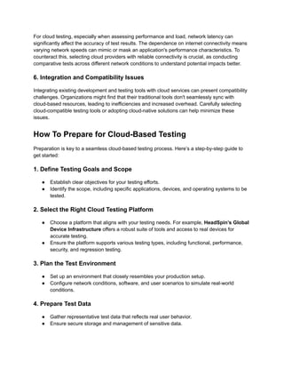 For cloud testing, especially when assessing performance and load, network latency can
significantly affect the accuracy of test results. The dependence on internet connectivity means
varying network speeds can mimic or mask an application's performance characteristics. To
counteract this, selecting cloud providers with reliable connectivity is crucial, as conducting
comparative tests across different network conditions to understand potential impacts better.
6. Integration and Compatibility Issues
Integrating existing development and testing tools with cloud services can present compatibility
challenges. Organizations might find that their traditional tools don't seamlessly sync with
cloud-based resources, leading to inefficiencies and increased overhead. Carefully selecting
cloud-compatible testing tools or adopting cloud-native solutions can help minimize these
issues.
How To Prepare for Cloud-Based Testing
Preparation is key to a seamless cloud-based testing process. Here’s a step-by-step guide to
get started:
1. Define Testing Goals and Scope
●​ Establish clear objectives for your testing efforts.
●​ Identify the scope, including specific applications, devices, and operating systems to be
tested.
2. Select the Right Cloud Testing Platform
●​ Choose a platform that aligns with your testing needs. For example, HeadSpin’s Global
Device Infrastructure offers a robust suite of tools and access to real devices for
accurate testing.
●​ Ensure the platform supports various testing types, including functional, performance,
security, and regression testing.
3. Plan the Test Environment
●​ Set up an environment that closely resembles your production setup.
●​ Configure network conditions, software, and user scenarios to simulate real-world
conditions.
4. Prepare Test Data
●​ Gather representative test data that reflects real user behavior.
●​ Ensure secure storage and management of sensitive data.
 