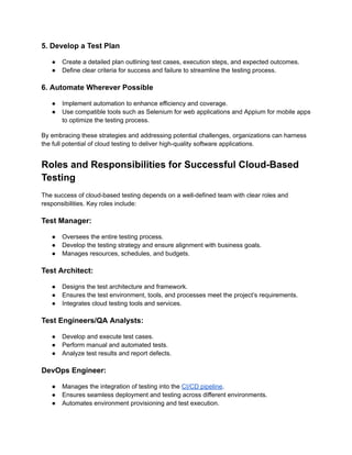 5. Develop a Test Plan
●​ Create a detailed plan outlining test cases, execution steps, and expected outcomes.
●​ Define clear criteria for success and failure to streamline the testing process.
6. Automate Wherever Possible
●​ Implement automation to enhance efficiency and coverage.
●​ Use compatible tools such as Selenium for web applications and Appium for mobile apps
to optimize the testing process.
By embracing these strategies and addressing potential challenges, organizations can harness
the full potential of cloud testing to deliver high-quality software applications.
Roles and Responsibilities for Successful Cloud-Based
Testing
The success of cloud-based testing depends on a well-defined team with clear roles and
responsibilities. Key roles include:
Test Manager:
●​ Oversees the entire testing process.
●​ Develop the testing strategy and ensure alignment with business goals.
●​ Manages resources, schedules, and budgets.
Test Architect:
●​ Designs the test architecture and framework.
●​ Ensures the test environment, tools, and processes meet the project’s requirements.
●​ Integrates cloud testing tools and services.
Test Engineers/QA Analysts:
●​ Develop and execute test cases.
●​ Perform manual and automated tests.
●​ Analyze test results and report defects.
DevOps Engineer:
●​ Manages the integration of testing into the CI/CD pipeline.
●​ Ensures seamless deployment and testing across different environments.
●​ Automates environment provisioning and test execution.
 