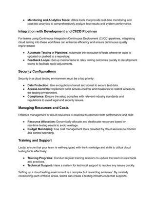 ●​ Monitoring and Analytics Tools: Utilize tools that provide real-time monitoring and
post-test analytics to comprehensively analyze test results and system performance.
Integration with Development and CI/CD Pipelines
For teams using Continuous Integration/Continuous Deployment (CI/CD) pipelines, integrating
cloud testing into these workflows can enhance efficiency and ensure continuous quality
improvement:
●​ Automate Testing in Pipelines: Automate the execution of tests whenever code is
updated or pushed to a repository.
●​ Feedback Loops: Set up mechanisms to relay testing outcomes quickly to development
teams to facilitate rapid adjustments.
Security Configurations
Security in a cloud testing environment must be a top priority:
●​ Data Protection: Use encryption in transit and at rest to secure test data.
●​ Access Controls: Implement strict access controls and measures to restrict access to
the testing environment.
●​ Compliance: Ensure the setup complies with relevant industry standards and
regulations to avoid legal and security issues.
Managing Resources and Costs
Effective management of cloud resources is essential to optimize both performance and cost:
●​ Resource Allocation: Dynamically allocate and deallocate resources based on
real-time testing needs to avoid wastage.
●​ Budget Monitoring: Use cost management tools provided by cloud services to monitor
and control spending.
Training and Support
Lastly, ensure that your team is well-equipped with the knowledge and skills to utilize cloud
testing tools effectively:
●​ Training Programs: Conduct regular training sessions to update the team on new tools
and practices.
●​ Technical Support: Have a system for technical support to resolve any issues quickly.
Setting up a cloud testing environment is a complex but rewarding endeavor. By carefully
considering each of these areas, teams can create a testing infrastructure that supports
 