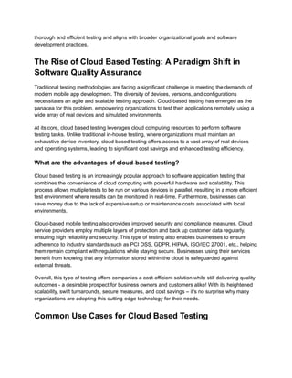 thorough and efficient testing and aligns with broader organizational goals and software
development practices.
The Rise of Cloud Based Testing: A Paradigm Shift in
Software Quality Assurance
Traditional testing methodologies are facing a significant challenge in meeting the demands of
modern mobile app development. The diversity of devices, versions, and configurations
necessitates an agile and scalable testing approach. Cloud-based testing has emerged as the
panacea for this problem, empowering organizations to test their applications remotely, using a
wide array of real devices and simulated environments.
At its core, cloud based testing leverages cloud computing resources to perform software
testing tasks. Unlike traditional in-house testing, where organizations must maintain an
exhaustive device inventory, cloud based testing offers access to a vast array of real devices
and operating systems, leading to significant cost savings and enhanced testing efficiency.
What are the advantages of cloud-based testing?
Cloud based testing is an increasingly popular approach to software application testing that
combines the convenience of cloud computing with powerful hardware and scalability. This
process allows multiple tests to be run on various devices in parallel, resulting in a more efficient
test environment where results can be monitored in real-time. Furthermore, businesses can
save money due to the lack of expensive setup or maintenance costs associated with local
environments.
Cloud-based mobile testing also provides improved security and compliance measures. Cloud
service providers employ multiple layers of protection and back up customer data regularly,
ensuring high reliability and security. This type of testing also enables businesses to ensure
adherence to industry standards such as PCI DSS, GDPR, HIPAA, ISO/IEC 27001, etc., helping
them remain compliant with regulations while staying secure. Businesses using their services
benefit from knowing that any information stored within the cloud is safeguarded against
external threats.
Overall, this type of testing offers companies a cost-efficient solution while still delivering quality
outcomes - a desirable prospect for business owners and customers alike! With its heightened
scalability, swift turnarounds, secure measures, and cost savings – it's no surprise why many
organizations are adopting this cutting-edge technology for their needs.
Common Use Cases for Cloud Based Testing
 