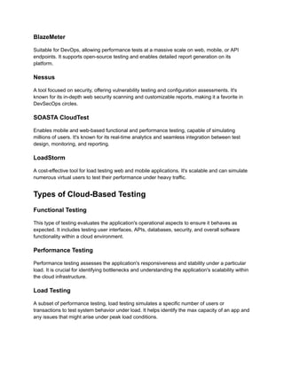 BlazeMeter
Suitable for DevOps, allowing performance tests at a massive scale on web, mobile, or API
endpoints. It supports open-source testing and enables detailed report generation on its
platform​
​
.
Nessus
A tool focused on security, offering vulnerability testing and configuration assessments. It's
known for its in-depth web security scanning and customizable reports, making it a favorite in
DevSecOps circles​
​
.
SOASTA CloudTest
Enables mobile and web-based functional and performance testing, capable of simulating
millions of users. It's known for its real-time analytics and seamless integration between test
design, monitoring, and reporting​
​
.
LoadStorm
A cost-effective tool for load testing web and mobile applications. It's scalable and can simulate
numerous virtual users to test their performance under heavy traffic​
​
.
Types of Cloud-Based Testing
Functional Testing
This type of testing evaluates the application's operational aspects to ensure it behaves as
expected. It includes testing user interfaces, APIs, databases, security, and overall software
functionality within a cloud environment.
Performance Testing
Performance testing assesses the application's responsiveness and stability under a particular
load. It is crucial for identifying bottlenecks and understanding the application's scalability within
the cloud infrastructure.
Load Testing
A subset of performance testing, load testing simulates a specific number of users or
transactions to test system behavior under load. It helps identify the max capacity of an app and
any issues that might arise under peak load conditions.
 