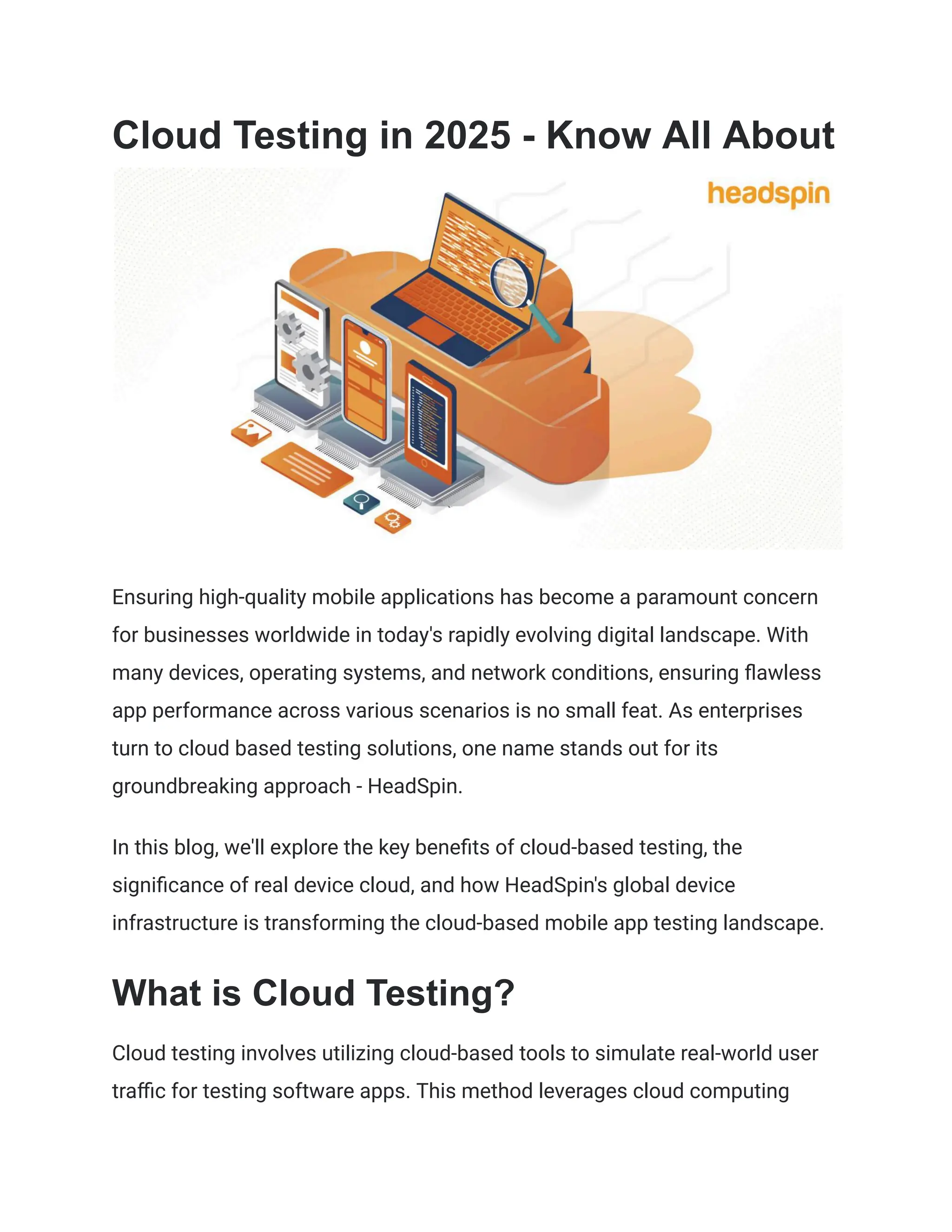 Cloud Testing in 2025 - Know All About
Ensuring high-quality mobile applications has become a paramount concern
for businesses worldwide in today's rapidly evolving digital landscape. With
many devices, operating systems, and network conditions, ensuring flawless
app performance across various scenarios is no small feat. As enterprises
turn to cloud based testing solutions, one name stands out for its
groundbreaking approach - HeadSpin.
In this blog, we'll explore the key benefits of cloud-based testing, the
significance of real device cloud, and how HeadSpin's global device
infrastructure is transforming the cloud-based mobile app testing landscape.
What is Cloud Testing?
Cloud testing involves utilizing cloud-based tools to simulate real-world user
traffic for testing software apps. This method leverages cloud computing
 