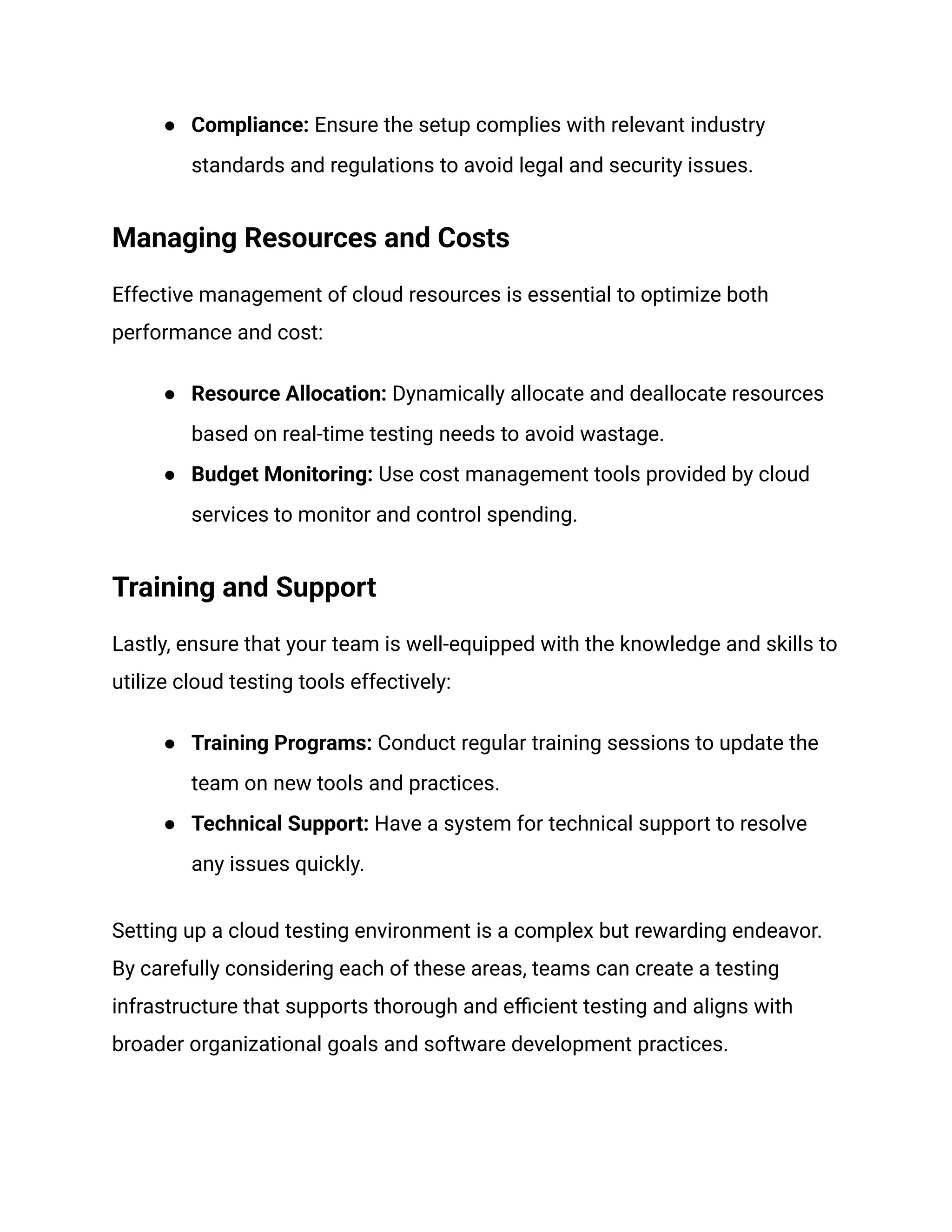 ●​ Compliance: Ensure the setup complies with relevant industry
standards and regulations to avoid legal and security issues.
Managing Resources and Costs
Effective management of cloud resources is essential to optimize both
performance and cost:
●​ Resource Allocation: Dynamically allocate and deallocate resources
based on real-time testing needs to avoid wastage.
●​ Budget Monitoring: Use cost management tools provided by cloud
services to monitor and control spending.
Training and Support
Lastly, ensure that your team is well-equipped with the knowledge and skills to
utilize cloud testing tools effectively:
●​ Training Programs: Conduct regular training sessions to update the
team on new tools and practices.
●​ Technical Support: Have a system for technical support to resolve
any issues quickly.
Setting up a cloud testing environment is a complex but rewarding endeavor.
By carefully considering each of these areas, teams can create a testing
infrastructure that supports thorough and efficient testing and aligns with
broader organizational goals and software development practices.
 