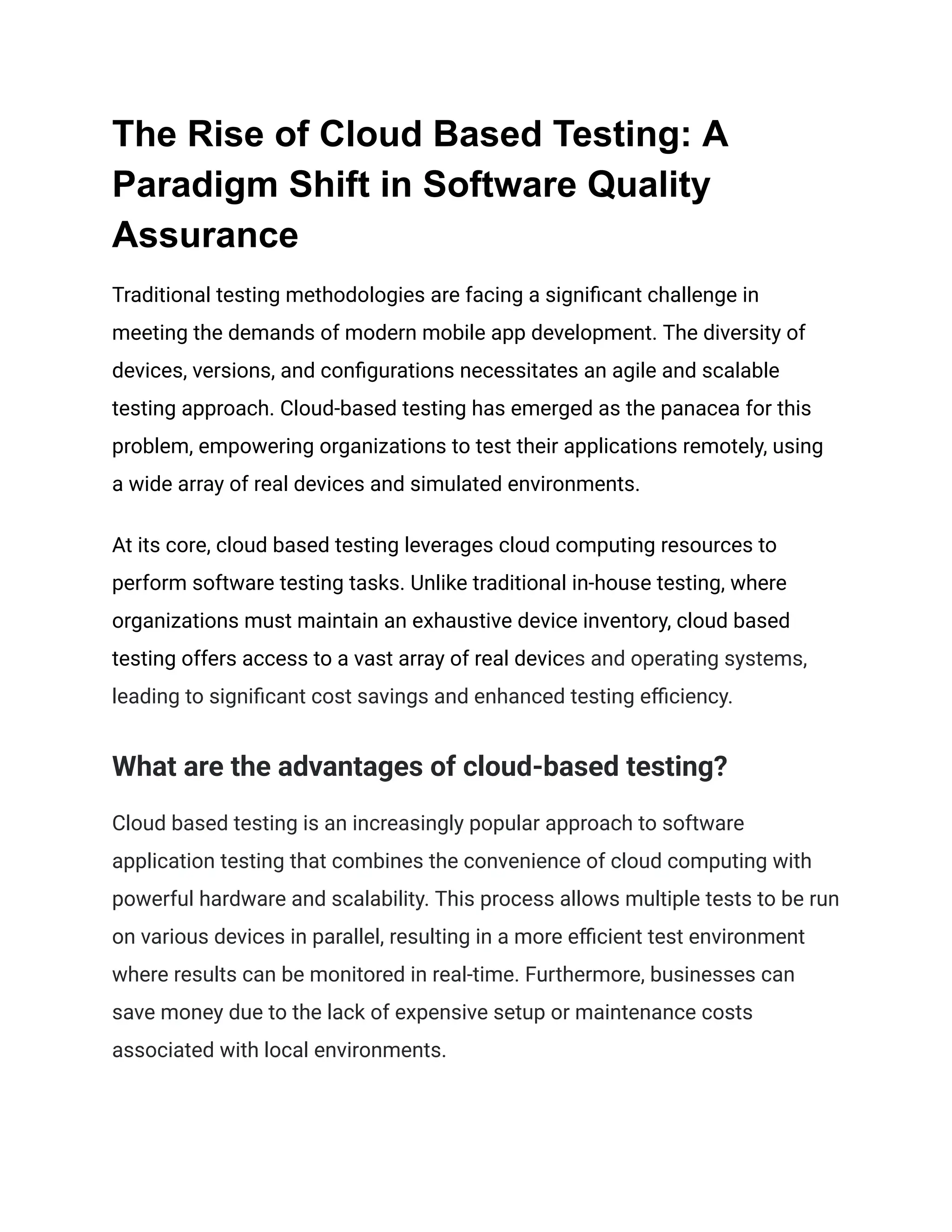 The Rise of Cloud Based Testing: A
Paradigm Shift in Software Quality
Assurance
Traditional testing methodologies are facing a significant challenge in
meeting the demands of modern mobile app development. The diversity of
devices, versions, and configurations necessitates an agile and scalable
testing approach. Cloud-based testing has emerged as the panacea for this
problem, empowering organizations to test their applications remotely, using
a wide array of real devices and simulated environments.
At its core, cloud based testing leverages cloud computing resources to
perform software testing tasks. Unlike traditional in-house testing, where
organizations must maintain an exhaustive device inventory, cloud based
testing offers access to a vast array of real devices and operating systems,
leading to significant cost savings and enhanced testing efficiency.
What are the advantages of cloud-based testing?
Cloud based testing is an increasingly popular approach to software
application testing that combines the convenience of cloud computing with
powerful hardware and scalability. This process allows multiple tests to be run
on various devices in parallel, resulting in a more efficient test environment
where results can be monitored in real-time. Furthermore, businesses can
save money due to the lack of expensive setup or maintenance costs
associated with local environments.
 
