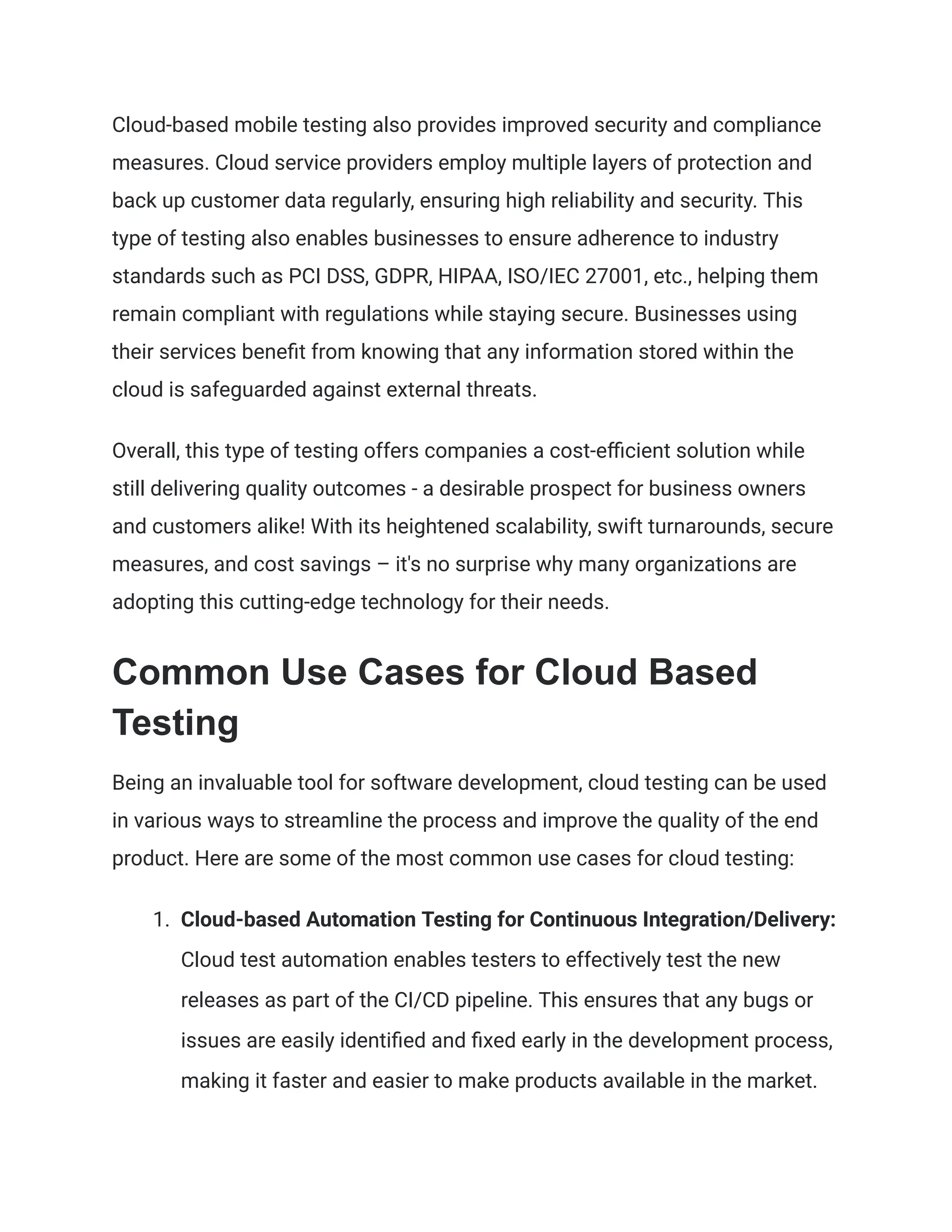 Cloud-based mobile testing also provides improved security and compliance
measures. Cloud service providers employ multiple layers of protection and
back up customer data regularly, ensuring high reliability and security. This
type of testing also enables businesses to ensure adherence to industry
standards such as PCI DSS, GDPR, HIPAA, ISO/IEC 27001, etc., helping them
remain compliant with regulations while staying secure. Businesses using
their services benefit from knowing that any information stored within the
cloud is safeguarded against external threats.
Overall, this type of testing offers companies a cost-efficient solution while
still delivering quality outcomes - a desirable prospect for business owners
and customers alike! With its heightened scalability, swift turnarounds, secure
measures, and cost savings – it's no surprise why many organizations are
adopting this cutting-edge technology for their needs.
Common Use Cases for Cloud Based
Testing
Being an invaluable tool for software development, cloud testing can be used
in various ways to streamline the process and improve the quality of the end
product. Here are some of the most common use cases for cloud testing:
1.​ Cloud-based Automation Testing for Continuous Integration/Delivery:
Cloud test automation enables testers to effectively test the new
releases as part of the CI/CD pipeline. This ensures that any bugs or
issues are easily identified and fixed early in the development process,
making it faster and easier to make products available in the market.
 