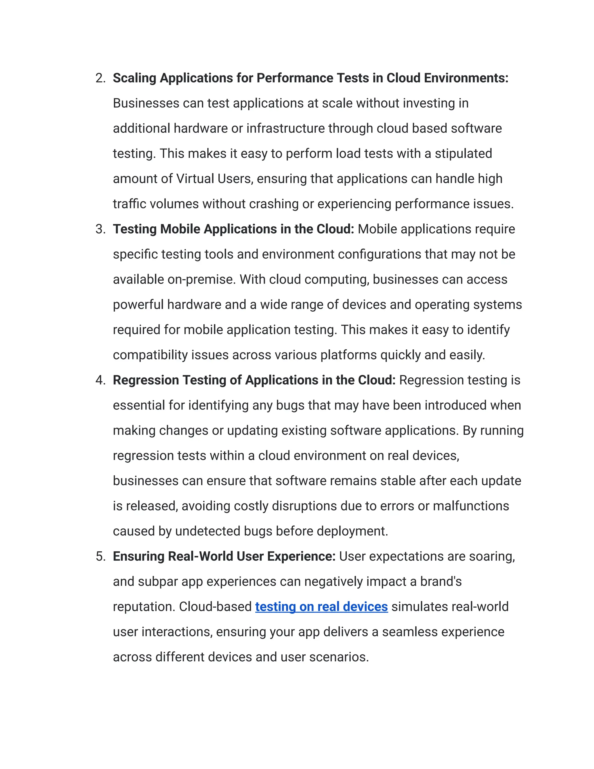 2.​ Scaling Applications for Performance Tests in Cloud Environments:
Businesses can test applications at scale without investing in
additional hardware or infrastructure through cloud based software
testing. This makes it easy to perform load tests with a stipulated
amount of Virtual Users, ensuring that applications can handle high
traffic volumes without crashing or experiencing performance issues.
3.​ Testing Mobile Applications in the Cloud: Mobile applications require
specific testing tools and environment configurations that may not be
available on-premise. With cloud computing, businesses can access
powerful hardware and a wide range of devices and operating systems
required for mobile application testing. This makes it easy to identify
compatibility issues across various platforms quickly and easily.
4.​ Regression Testing of Applications in the Cloud: Regression testing is
essential for identifying any bugs that may have been introduced when
making changes or updating existing software applications. By running
regression tests within a cloud environment on real devices,
businesses can ensure that software remains stable after each update
is released, avoiding costly disruptions due to errors or malfunctions
caused by undetected bugs before deployment.
5.​ Ensuring Real-World User Experience: User expectations are soaring,
and subpar app experiences can negatively impact a brand's
reputation. Cloud-based testing on real devices simulates real-world
user interactions, ensuring your app delivers a seamless experience
across different devices and user scenarios.
 