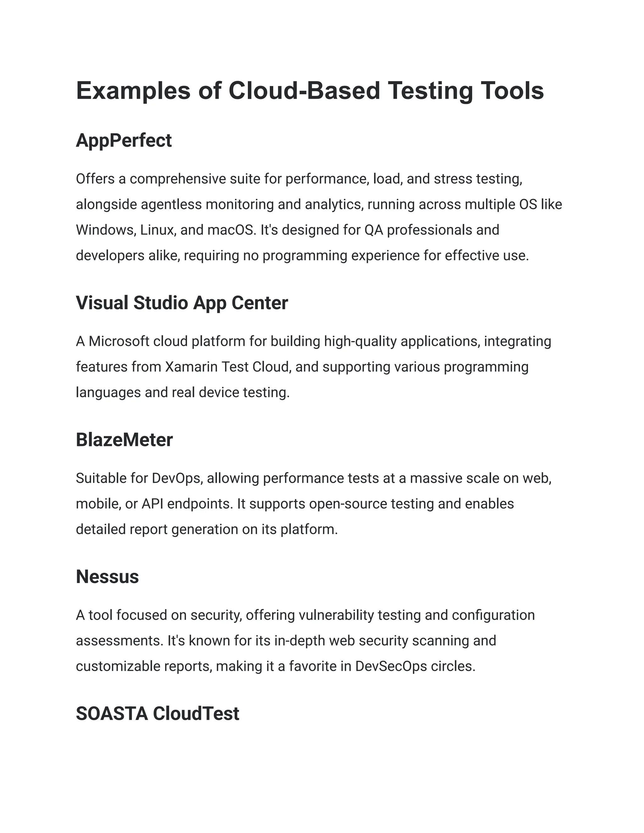 Examples of Cloud-Based Testing Tools
AppPerfect
Offers a comprehensive suite for performance, load, and stress testing,
alongside agentless monitoring and analytics, running across multiple OS like
Windows, Linux, and macOS. It's designed for QA professionals and
developers alike, requiring no programming experience for effective use​
​
.
Visual Studio App Center
A Microsoft cloud platform for building high-quality applications, integrating
features from Xamarin Test Cloud, and supporting various programming
languages and real device testing​
​
.
BlazeMeter
Suitable for DevOps, allowing performance tests at a massive scale on web,
mobile, or API endpoints. It supports open-source testing and enables
detailed report generation on its platform​
​
.
Nessus
A tool focused on security, offering vulnerability testing and configuration
assessments. It's known for its in-depth web security scanning and
customizable reports, making it a favorite in DevSecOps circles​
​
.
SOASTA CloudTest
 