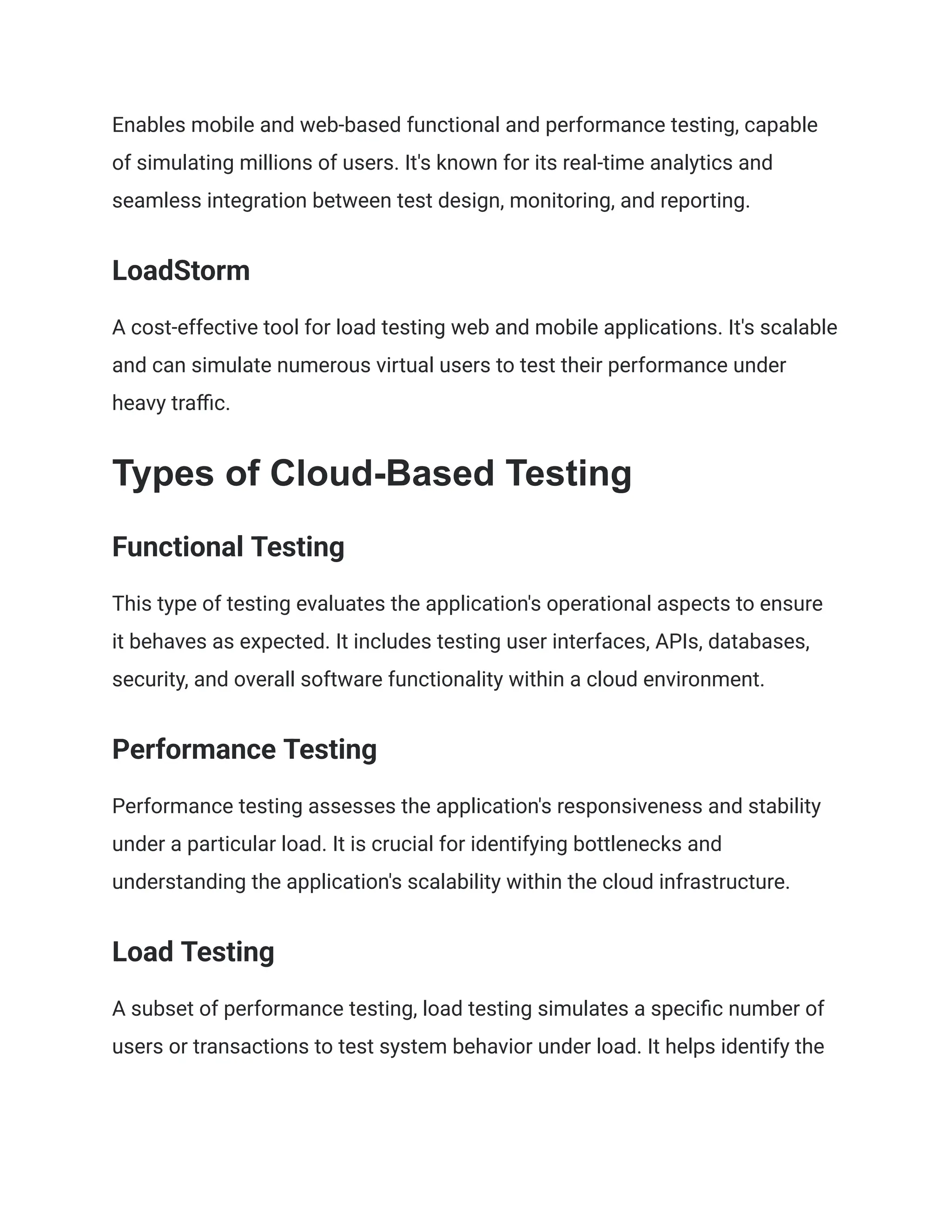 Enables mobile and web-based functional and performance testing, capable
of simulating millions of users. It's known for its real-time analytics and
seamless integration between test design, monitoring, and reporting​
​
.
LoadStorm
A cost-effective tool for load testing web and mobile applications. It's scalable
and can simulate numerous virtual users to test their performance under
heavy traffic​
​
.
Types of Cloud-Based Testing
Functional Testing
This type of testing evaluates the application's operational aspects to ensure
it behaves as expected. It includes testing user interfaces, APIs, databases,
security, and overall software functionality within a cloud environment.
Performance Testing
Performance testing assesses the application's responsiveness and stability
under a particular load. It is crucial for identifying bottlenecks and
understanding the application's scalability within the cloud infrastructure.
Load Testing
A subset of performance testing, load testing simulates a specific number of
users or transactions to test system behavior under load. It helps identify the
 