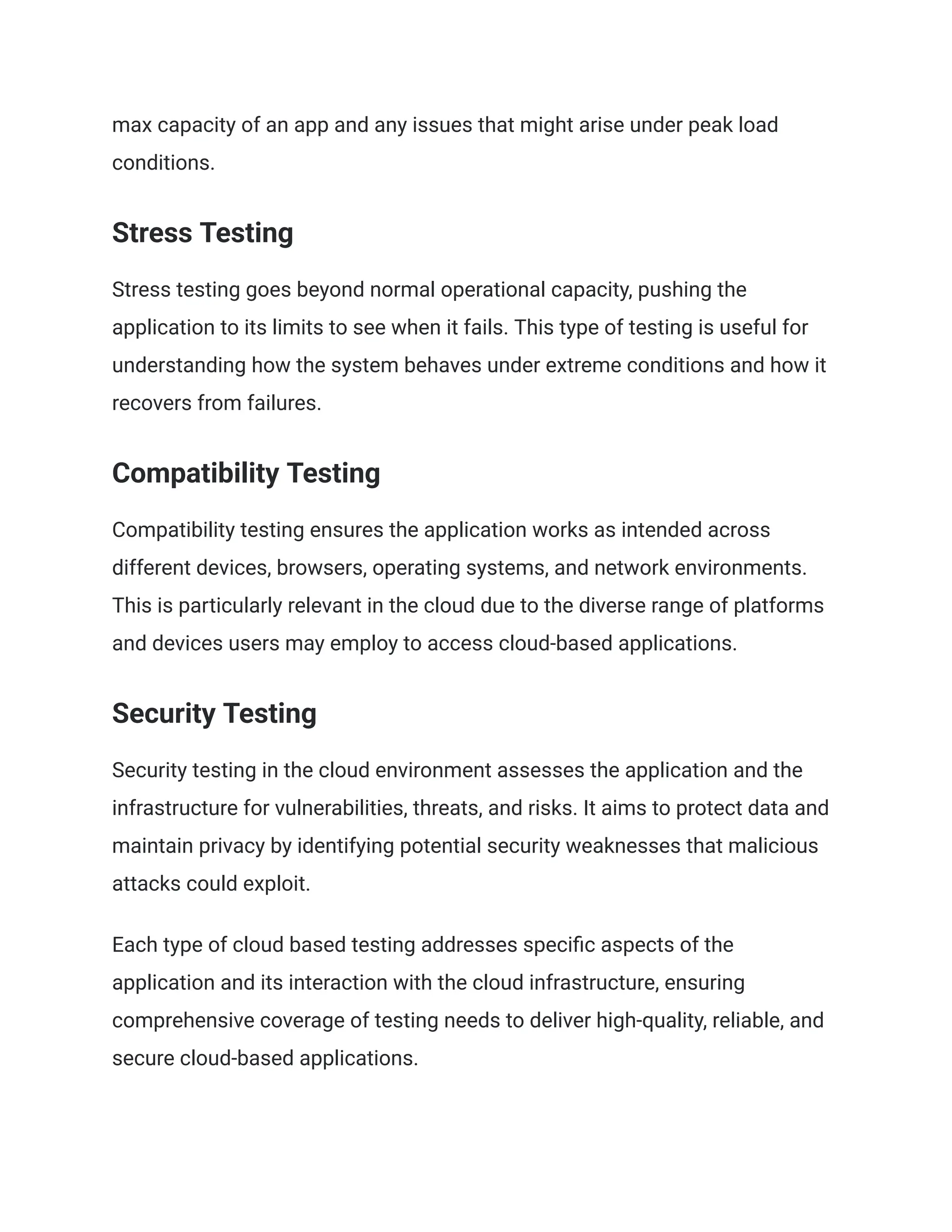 max capacity of an app and any issues that might arise under peak load
conditions.
Stress Testing
Stress testing goes beyond normal operational capacity, pushing the
application to its limits to see when it fails. This type of testing is useful for
understanding how the system behaves under extreme conditions and how it
recovers from failures.
Compatibility Testing
Compatibility testing ensures the application works as intended across
different devices, browsers, operating systems, and network environments.
This is particularly relevant in the cloud due to the diverse range of platforms
and devices users may employ to access cloud-based applications.
Security Testing
Security testing in the cloud environment assesses the application and the
infrastructure for vulnerabilities, threats, and risks. It aims to protect data and
maintain privacy by identifying potential security weaknesses that malicious
attacks could exploit.
Each type of cloud based testing addresses specific aspects of the
application and its interaction with the cloud infrastructure, ensuring
comprehensive coverage of testing needs to deliver high-quality, reliable, and
secure cloud-based applications.
 