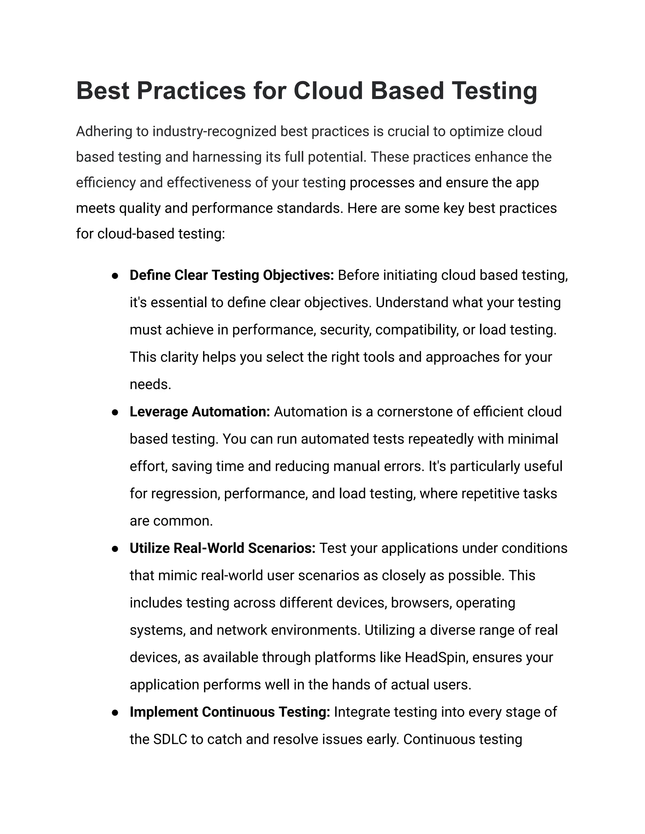 Best Practices for Cloud Based Testing
Adhering to industry-recognized best practices is crucial to optimize cloud
based testing and harnessing its full potential. These practices enhance the
efficiency and effectiveness of your testing processes and ensure the app
meets quality and performance standards. Here are some key best practices
for cloud-based testing:
●​ Define Clear Testing Objectives: Before initiating cloud based testing,
it's essential to define clear objectives. Understand what your testing
must achieve in performance, security, compatibility, or load testing.
This clarity helps you select the right tools and approaches for your
needs.
●​ Leverage Automation: Automation is a cornerstone of efficient cloud
based testing. You can run automated tests repeatedly with minimal
effort, saving time and reducing manual errors. It's particularly useful
for regression, performance, and load testing, where repetitive tasks
are common.
●​ Utilize Real-World Scenarios: Test your applications under conditions
that mimic real-world user scenarios as closely as possible. This
includes testing across different devices, browsers, operating
systems, and network environments. Utilizing a diverse range of real
devices, as available through platforms like HeadSpin, ensures your
application performs well in the hands of actual users.
●​ Implement Continuous Testing: Integrate testing into every stage of
the SDLC to catch and resolve issues early. Continuous testing
 