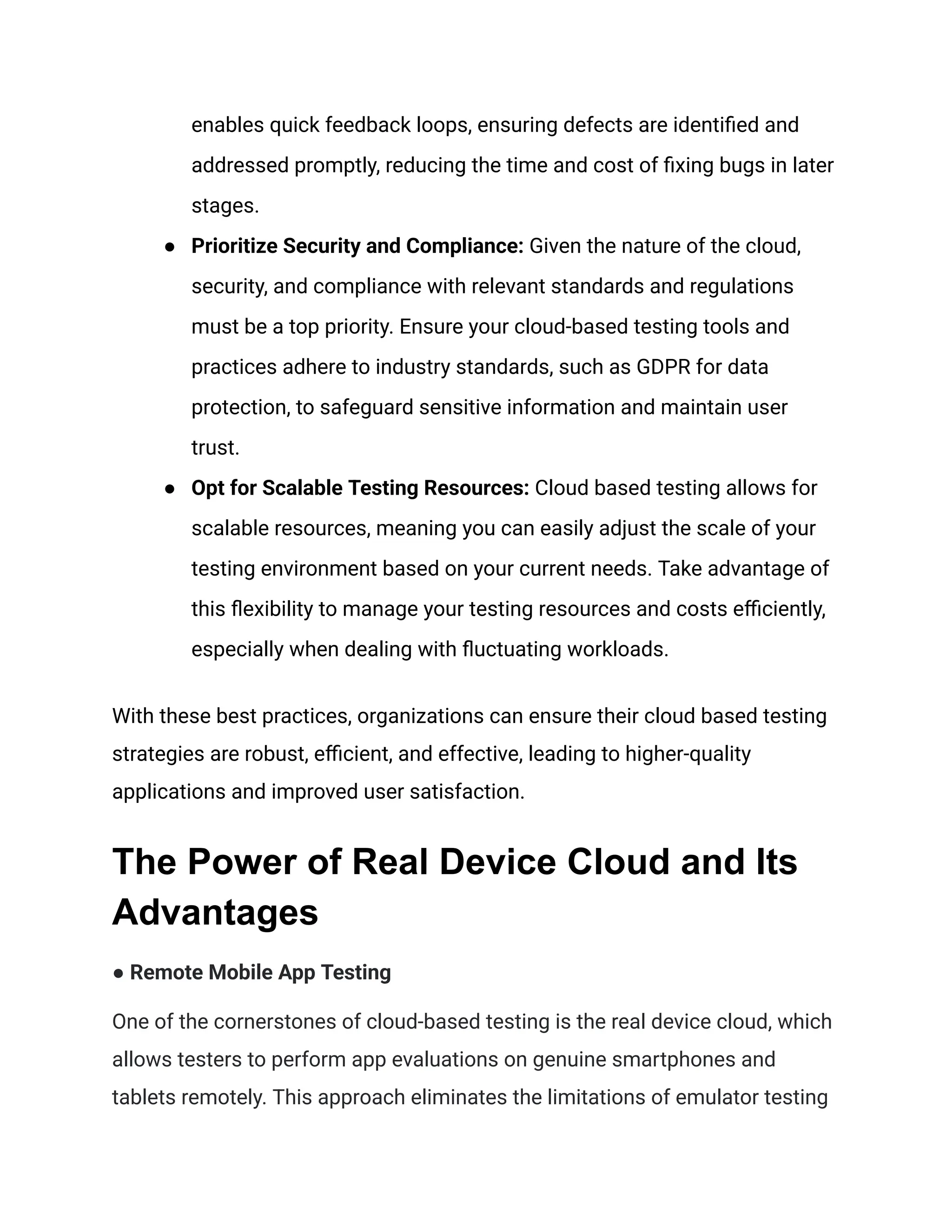 enables quick feedback loops, ensuring defects are identified and
addressed promptly, reducing the time and cost of fixing bugs in later
stages.
●​ Prioritize Security and Compliance: Given the nature of the cloud,
security, and compliance with relevant standards and regulations
must be a top priority. Ensure your cloud-based testing tools and
practices adhere to industry standards, such as GDPR for data
protection, to safeguard sensitive information and maintain user
trust.
●​ Opt for Scalable Testing Resources: Cloud based testing allows for
scalable resources, meaning you can easily adjust the scale of your
testing environment based on your current needs. Take advantage of
this flexibility to manage your testing resources and costs efficiently,
especially when dealing with fluctuating workloads.
With these best practices, organizations can ensure their cloud based testing
strategies are robust, efficient, and effective, leading to higher-quality
applications and improved user satisfaction.
The Power of Real Device Cloud and Its
Advantages
‍
● Remote Mobile App Testing
One of the cornerstones of cloud-based testing is the real device cloud, which
allows testers to perform app evaluations on genuine smartphones and
tablets remotely. This approach eliminates the limitations of emulator testing
 