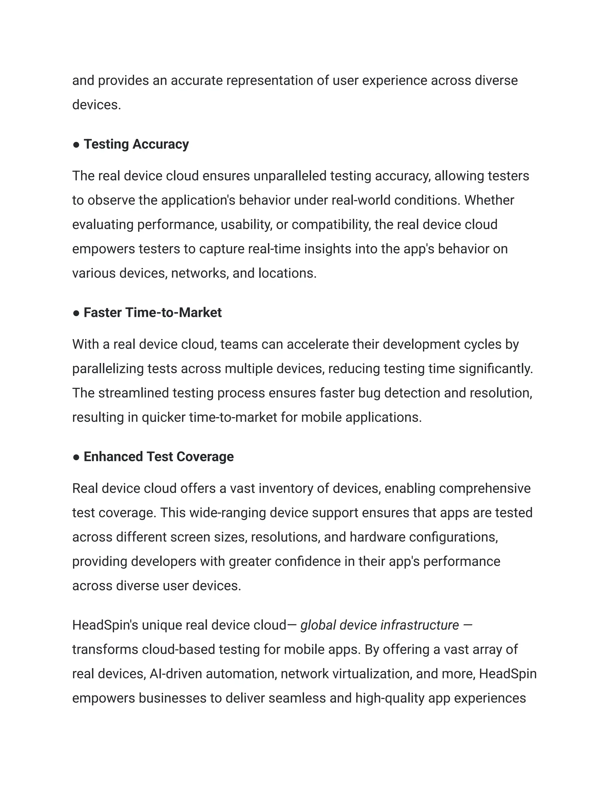 and provides an accurate representation of user experience across diverse
devices.
● Testing Accuracy
The real device cloud ensures unparalleled testing accuracy, allowing testers
to observe the application's behavior under real-world conditions. Whether
evaluating performance, usability, or compatibility, the real device cloud
empowers testers to capture real-time insights into the app's behavior on
various devices, networks, and locations.
● Faster Time-to-Market
With a real device cloud, teams can accelerate their development cycles by
parallelizing tests across multiple devices, reducing testing time significantly.
The streamlined testing process ensures faster bug detection and resolution,
resulting in quicker time-to-market for mobile applications.
● Enhanced Test Coverage
Real device cloud offers a vast inventory of devices, enabling comprehensive
test coverage. This wide-ranging device support ensures that apps are tested
across different screen sizes, resolutions, and hardware configurations,
providing developers with greater confidence in their app's performance
across diverse user devices.
HeadSpin's unique real device cloud— global device infrastructure —
transforms cloud-based testing for mobile apps. By offering a vast array of
real devices, AI-driven automation, network virtualization, and more, HeadSpin
empowers businesses to deliver seamless and high-quality app experiences
 
