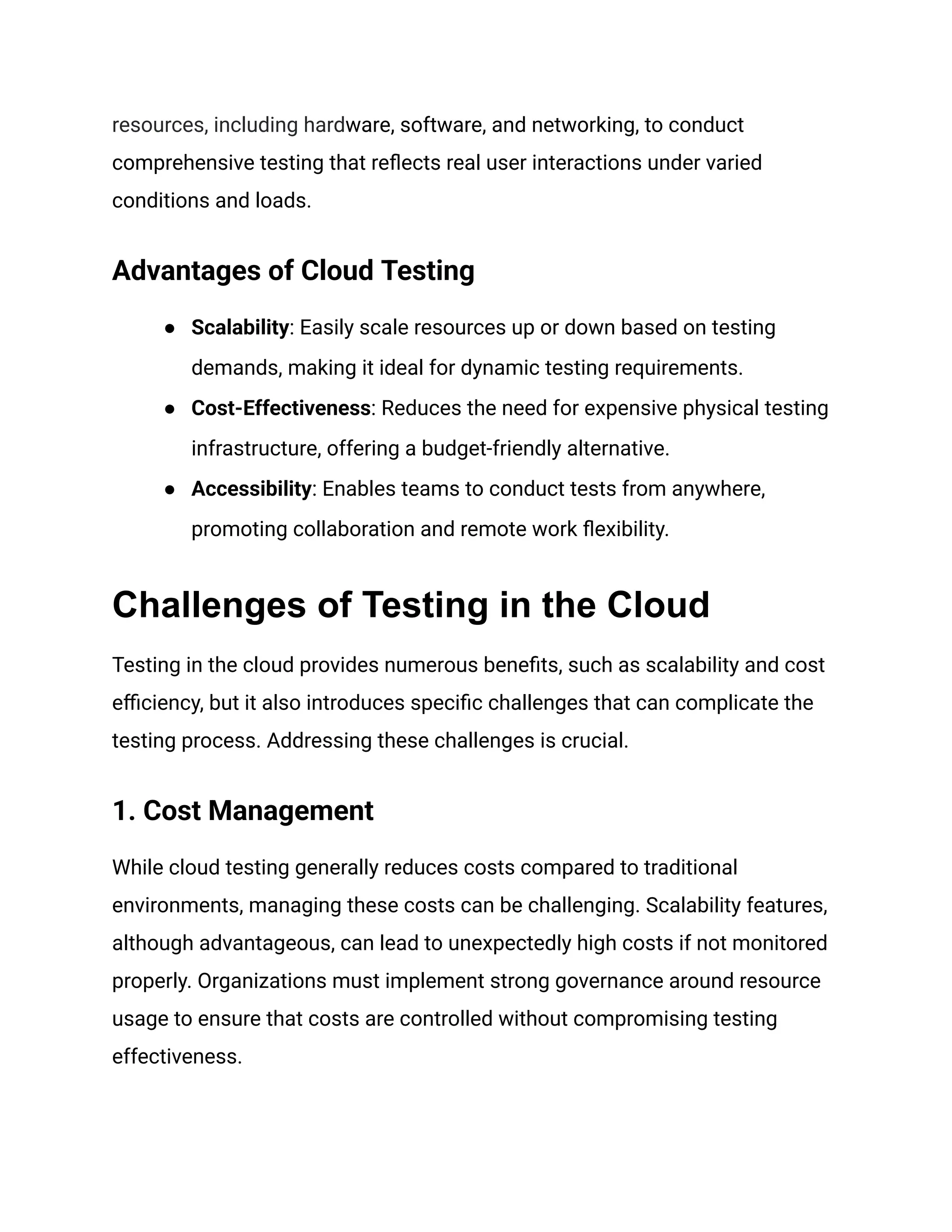 resources, including hardware, software, and networking, to conduct
comprehensive testing that reflects real user interactions under varied
conditions and loads.
Advantages of Cloud Testing
●​ Scalability: Easily scale resources up or down based on testing
demands, making it ideal for dynamic testing requirements.
●​ Cost-Effectiveness: Reduces the need for expensive physical testing
infrastructure, offering a budget-friendly alternative.
●​ Accessibility: Enables teams to conduct tests from anywhere,
promoting collaboration and remote work flexibility.
Challenges of Testing in the Cloud
Testing in the cloud provides numerous benefits, such as scalability and cost
efficiency, but it also introduces specific challenges that can complicate the
testing process. Addressing these challenges is crucial.
1. Cost Management
While cloud testing generally reduces costs compared to traditional
environments, managing these costs can be challenging. Scalability features,
although advantageous, can lead to unexpectedly high costs if not monitored
properly. Organizations must implement strong governance around resource
usage to ensure that costs are controlled without compromising testing
effectiveness.
 
