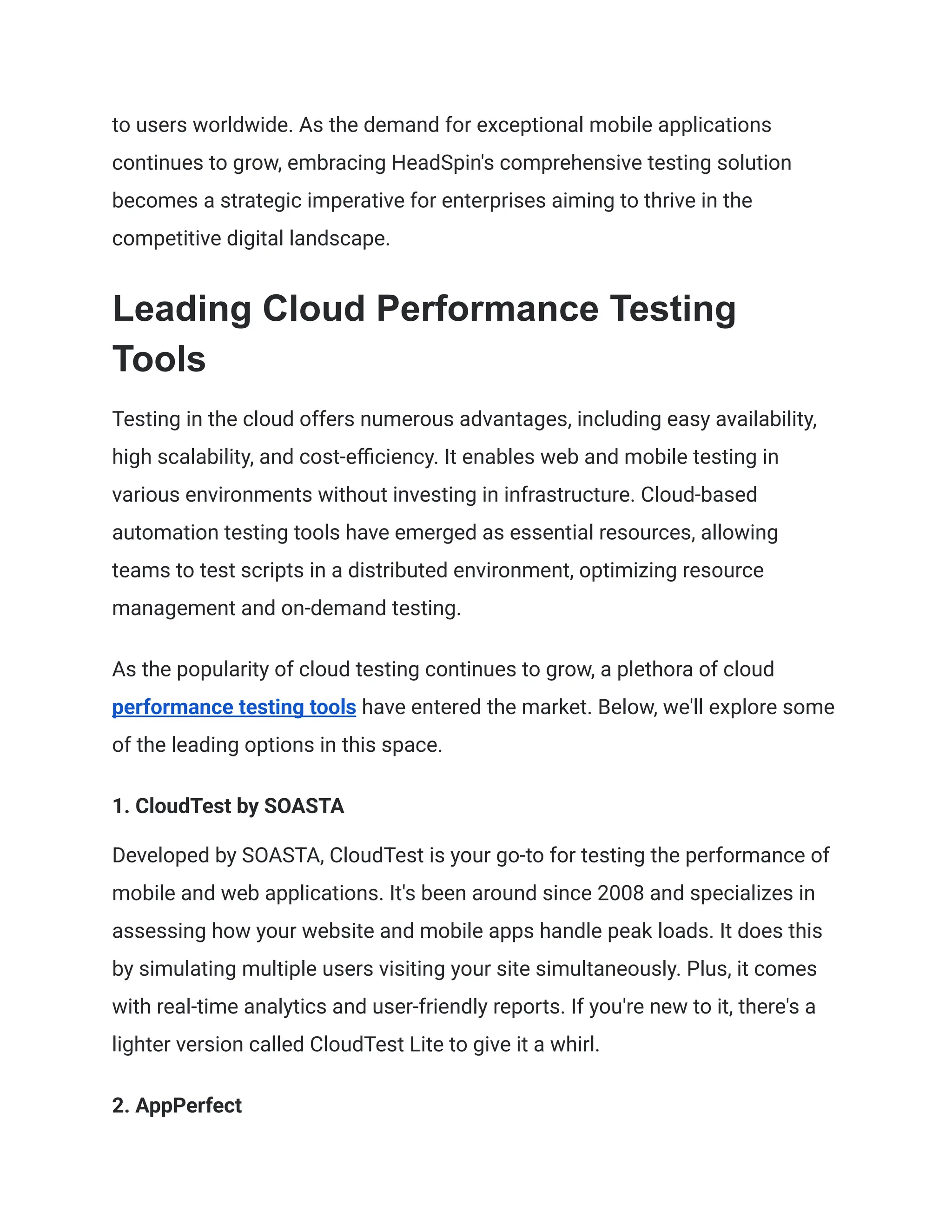 to users worldwide. As the demand for exceptional mobile applications
continues to grow, embracing HeadSpin's comprehensive testing solution
becomes a strategic imperative for enterprises aiming to thrive in the
competitive digital landscape.
Leading Cloud Performance Testing
Tools
Testing in the cloud offers numerous advantages, including easy availability,
high scalability, and cost-efficiency. It enables web and mobile testing in
various environments without investing in infrastructure. Cloud-based
automation testing tools have emerged as essential resources, allowing
teams to test scripts in a distributed environment, optimizing resource
management and on-demand testing.
As the popularity of cloud testing continues to grow, a plethora of cloud
performance testing tools have entered the market. Below, we'll explore some
of the leading options in this space.
‍
1. CloudTest by SOASTA
Developed by SOASTA, CloudTest is your go-to for testing the performance of
mobile and web applications. It's been around since 2008 and specializes in
assessing how your website and mobile apps handle peak loads. It does this
by simulating multiple users visiting your site simultaneously. Plus, it comes
with real-time analytics and user-friendly reports. If you're new to it, there's a
lighter version called CloudTest Lite to give it a whirl.
‍
2. AppPerfect
 