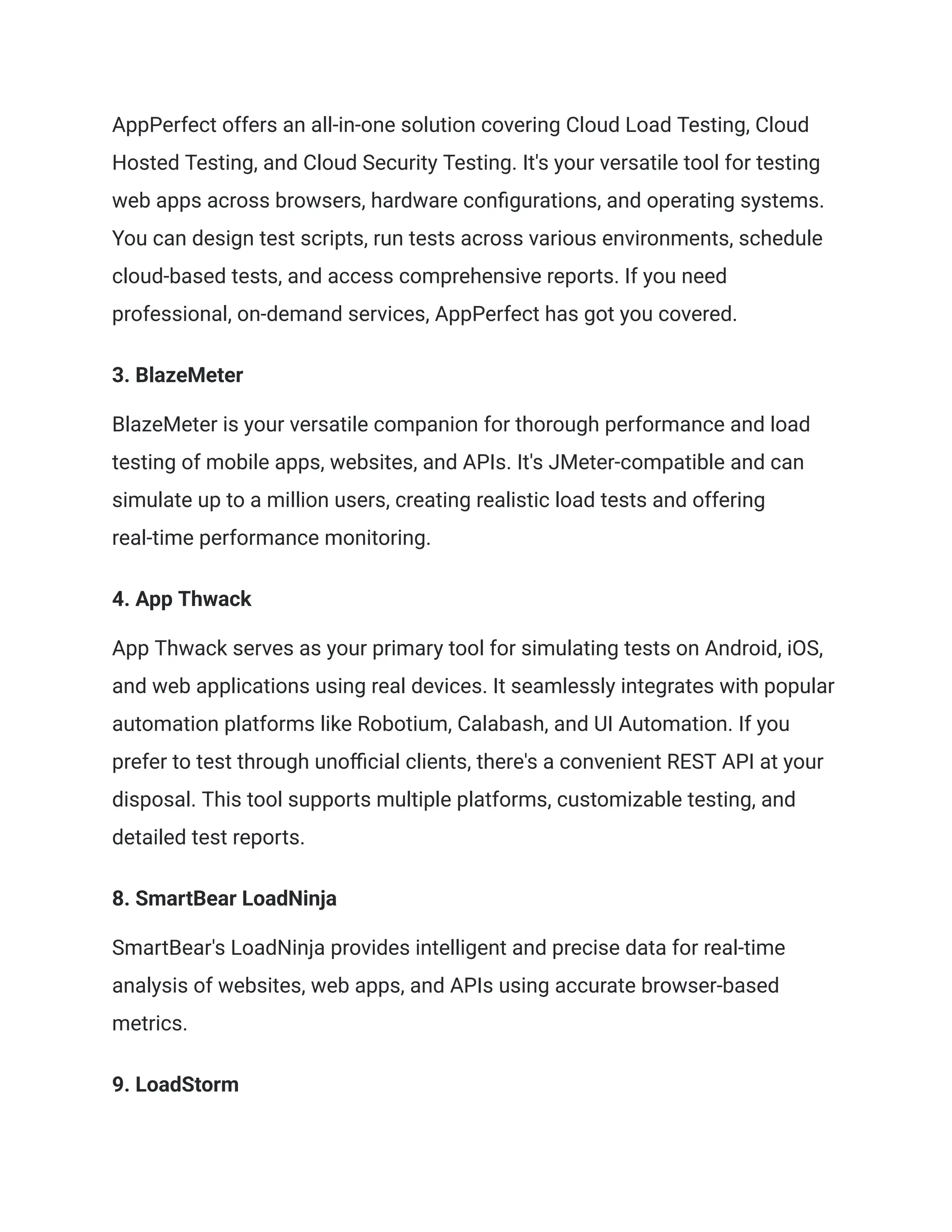 AppPerfect offers an all-in-one solution covering Cloud Load Testing, Cloud
Hosted Testing, and Cloud Security Testing. It's your versatile tool for testing
web apps across browsers, hardware configurations, and operating systems.
You can design test scripts, run tests across various environments, schedule
cloud-based tests, and access comprehensive reports. If you need
professional, on-demand services, AppPerfect has got you covered.
‍
3. BlazeMeter
BlazeMeter is your versatile companion for thorough performance and load
testing of mobile apps, websites, and APIs. It's JMeter-compatible and can
simulate up to a million users, creating realistic load tests and offering
real-time performance monitoring.
‍
4. App Thwack
App Thwack serves as your primary tool for simulating tests on Android, iOS,
and web applications using real devices. It seamlessly integrates with popular
automation platforms like Robotium, Calabash, and UI Automation. If you
prefer to test through unofficial clients, there's a convenient REST API at your
disposal. This tool supports multiple platforms, customizable testing, and
detailed test reports.
‍
8. SmartBear LoadNinja
SmartBear's LoadNinja provides intelligent and precise data for real-time
analysis of websites, web apps, and APIs using accurate browser-based
metrics.
‍
9. LoadStorm
 