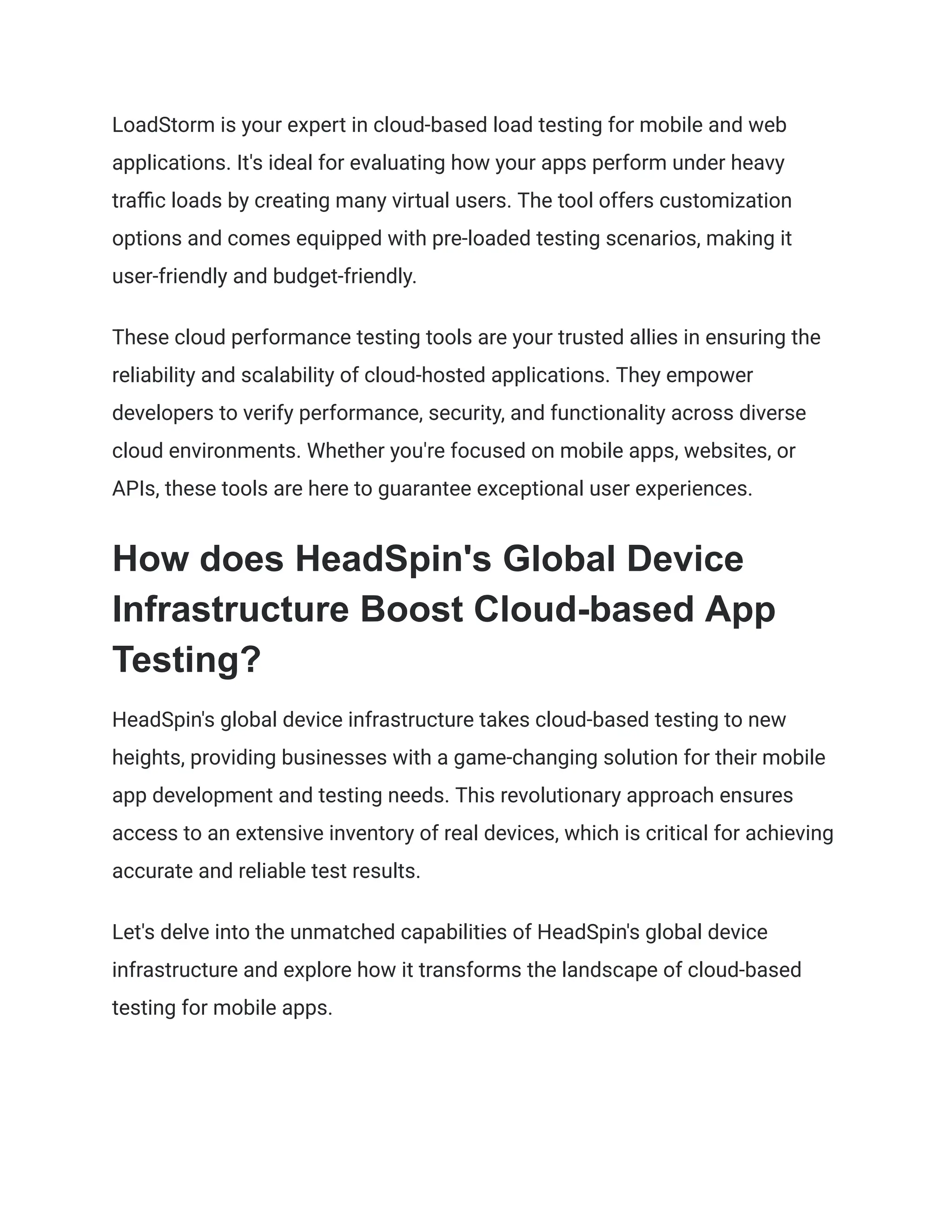 LoadStorm is your expert in cloud-based load testing for mobile and web
applications. It's ideal for evaluating how your apps perform under heavy
traffic loads by creating many virtual users. The tool offers customization
options and comes equipped with pre-loaded testing scenarios, making it
user-friendly and budget-friendly.
These cloud performance testing tools are your trusted allies in ensuring the
reliability and scalability of cloud-hosted applications. They empower
developers to verify performance, security, and functionality across diverse
cloud environments. Whether you're focused on mobile apps, websites, or
APIs, these tools are here to guarantee exceptional user experiences.
How does HeadSpin's Global Device
Infrastructure Boost Cloud-based App
Testing?
HeadSpin's global device infrastructure takes cloud-based testing to new
heights, providing businesses with a game-changing solution for their mobile
app development and testing needs. This revolutionary approach ensures
access to an extensive inventory of real devices, which is critical for achieving
accurate and reliable test results.
Let's delve into the unmatched capabilities of HeadSpin's global device
infrastructure and explore how it transforms the landscape of cloud-based
testing for mobile apps.
 
