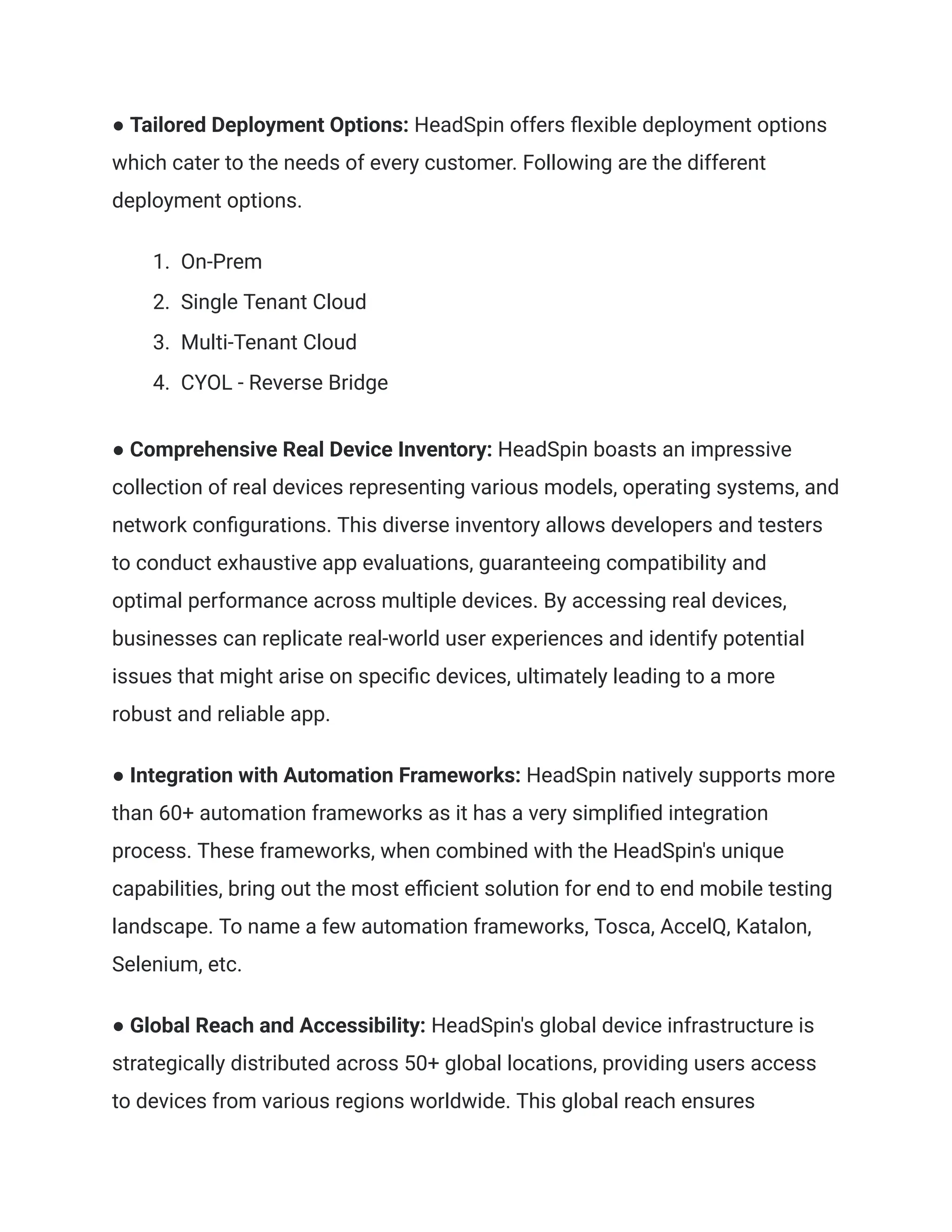● Tailored Deployment Options: HeadSpin offers flexible deployment options
which cater to the needs of every customer. Following are the different
deployment options.
1.​ On-Prem
2.​ Single Tenant Cloud
3.​ Multi-Tenant Cloud
4.​ CYOL - Reverse Bridge
‍
● Comprehensive Real Device Inventory: HeadSpin boasts an impressive
collection of real devices representing various models, operating systems, and
network configurations. This diverse inventory allows developers and testers
to conduct exhaustive app evaluations, guaranteeing compatibility and
optimal performance across multiple devices. By accessing real devices,
businesses can replicate real-world user experiences and identify potential
issues that might arise on specific devices, ultimately leading to a more
robust and reliable app.
‍
● Integration with Automation Frameworks: HeadSpin natively supports more
than 60+ automation frameworks as it has a very simplified integration
process. These frameworks, when combined with the HeadSpin's unique
capabilities, bring out the most efficient solution for end to end mobile testing
landscape. To name a few automation frameworks, Tosca, AccelQ, Katalon,
Selenium, etc.
● Global Reach and Accessibility: HeadSpin's global device infrastructure is
strategically distributed across 50+ global locations, providing users access
to devices from various regions worldwide. This global reach ensures
 