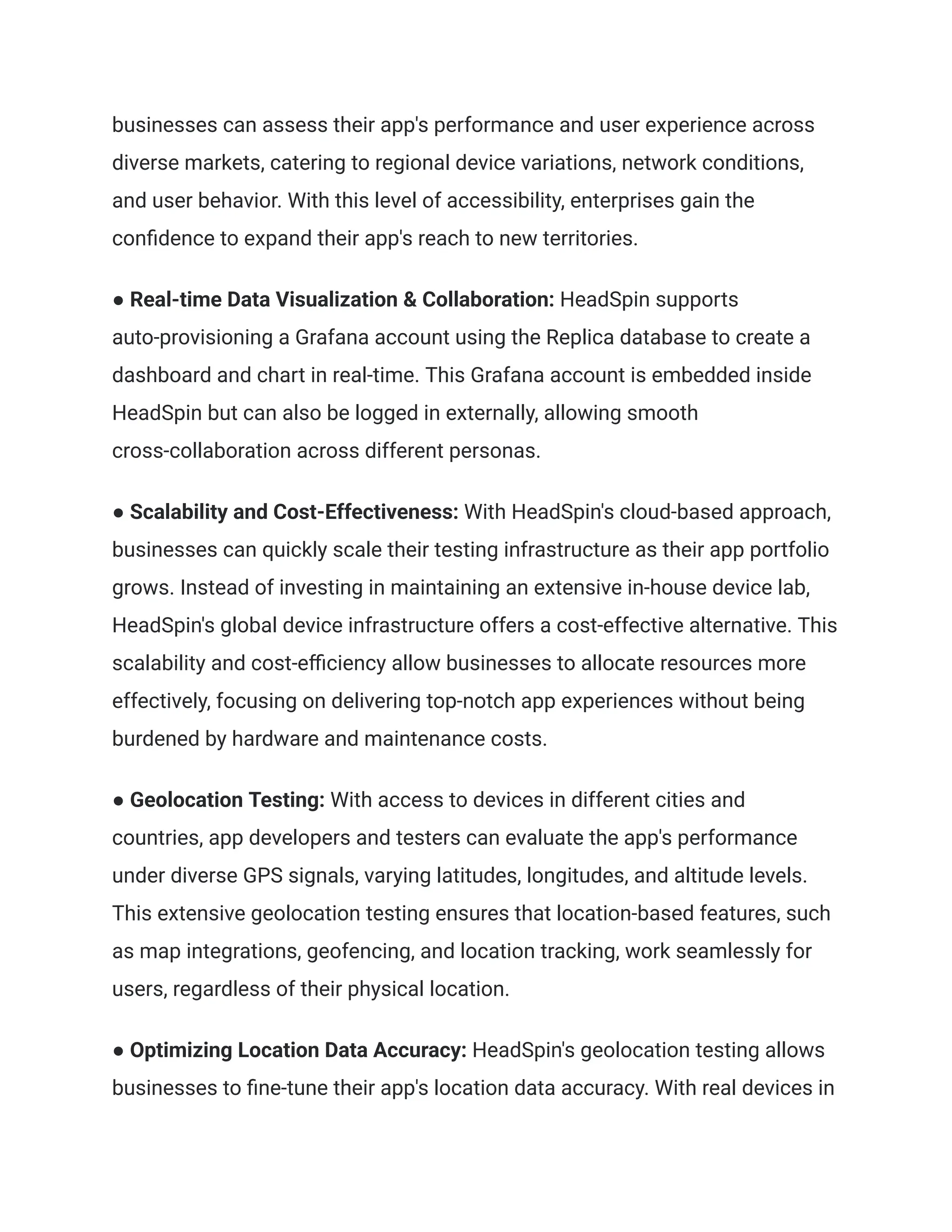businesses can assess their app's performance and user experience across
diverse markets, catering to regional device variations, network conditions,
and user behavior. With this level of accessibility, enterprises gain the
confidence to expand their app's reach to new territories.
● Real-time Data Visualization & Collaboration: HeadSpin supports
auto-provisioning a Grafana account using the Replica database to create a
dashboard and chart in real-time. This Grafana account is embedded inside
HeadSpin but can also be logged in externally, allowing smooth
cross-collaboration across different personas.
● Scalability and Cost-Effectiveness: With HeadSpin's cloud-based approach,
businesses can quickly scale their testing infrastructure as their app portfolio
grows. Instead of investing in maintaining an extensive in-house device lab,
HeadSpin's global device infrastructure offers a cost-effective alternative. This
scalability and cost-efficiency allow businesses to allocate resources more
effectively, focusing on delivering top-notch app experiences without being
burdened by hardware and maintenance costs.
● Geolocation Testing: With access to devices in different cities and
countries, app developers and testers can evaluate the app's performance
under diverse GPS signals, varying latitudes, longitudes, and altitude levels.
This extensive geolocation testing ensures that location-based features, such
as map integrations, geofencing, and location tracking, work seamlessly for
users, regardless of their physical location.
● Optimizing Location Data Accuracy: HeadSpin's geolocation testing allows
businesses to fine-tune their app's location data accuracy. With real devices in
 