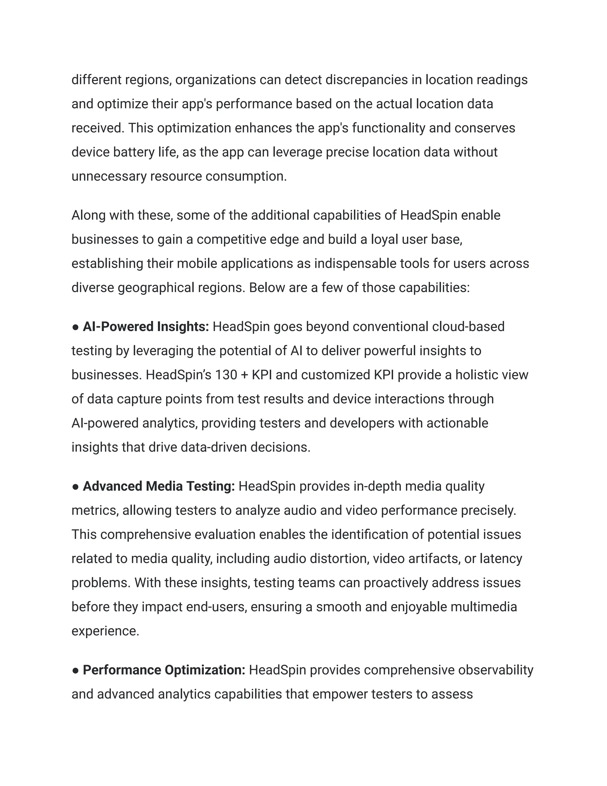 different regions, organizations can detect discrepancies in location readings
and optimize their app's performance based on the actual location data
received. This optimization enhances the app's functionality and conserves
device battery life, as the app can leverage precise location data without
unnecessary resource consumption.
Along with these, some of the additional capabilities of HeadSpin enable
businesses to gain a competitive edge and build a loyal user base,
establishing their mobile applications as indispensable tools for users across
diverse geographical regions. Below are a few of those capabilities:
● AI-Powered Insights: HeadSpin goes beyond conventional cloud-based
testing by leveraging the potential of AI to deliver powerful insights to
businesses. HeadSpin’s 130 + KPI and customized KPI provide a holistic view
of data capture points from test results and device interactions through
AI-powered analytics, providing testers and developers with actionable
insights that drive data-driven decisions.
● Advanced Media Testing: HeadSpin provides in-depth media quality
metrics, allowing testers to analyze audio and video performance precisely.
This comprehensive evaluation enables the identification of potential issues
related to media quality, including audio distortion, video artifacts, or latency
problems. With these insights, testing teams can proactively address issues
before they impact end-users, ensuring a smooth and enjoyable multimedia
experience.
● Performance Optimization: HeadSpin provides comprehensive observability
and advanced analytics capabilities that empower testers to assess
 