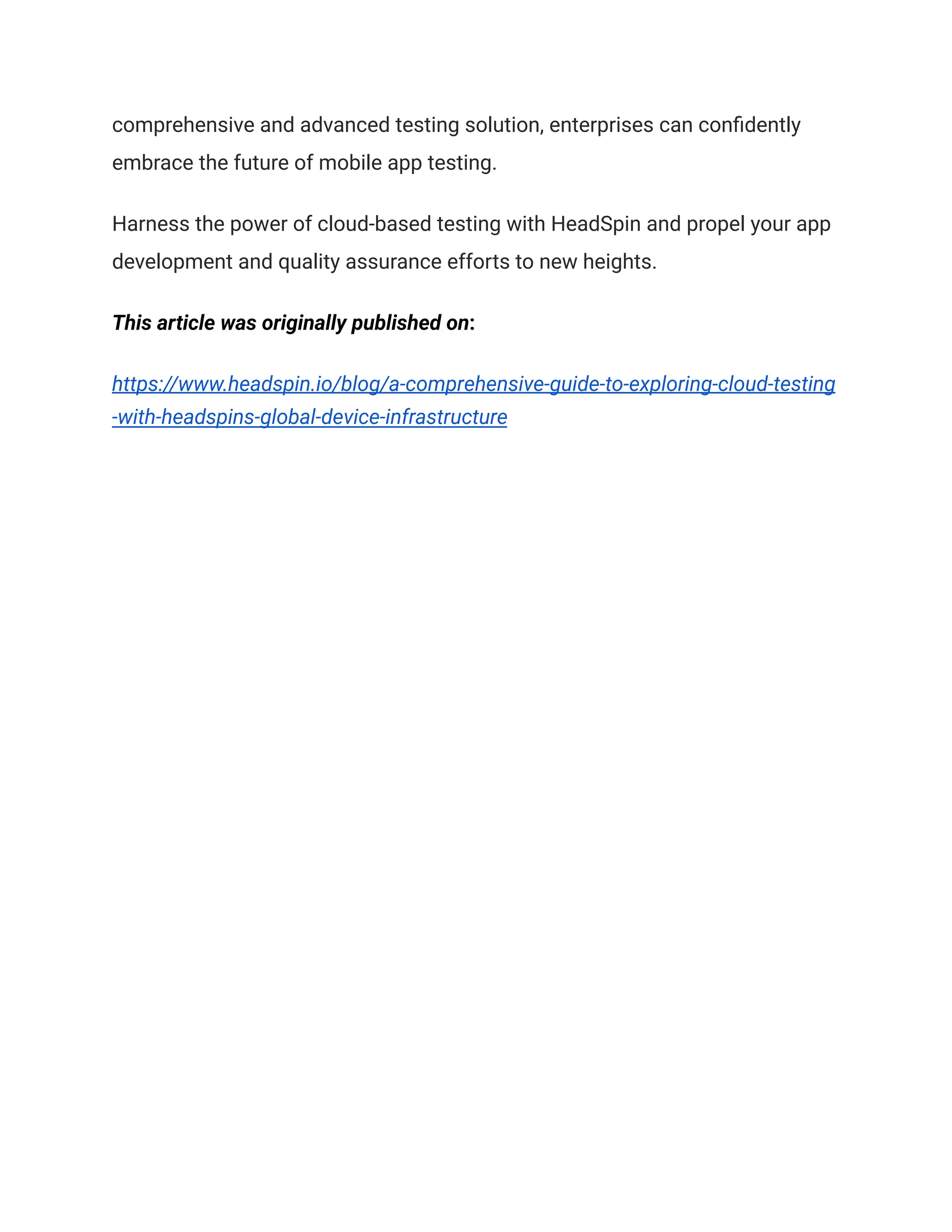 comprehensive and advanced testing solution, enterprises can confidently
embrace the future of mobile app testing.
Harness the power of cloud-based testing with HeadSpin and propel your app
development and quality assurance efforts to new heights.
This article was originally published on:
https://www.headspin.io/blog/a-comprehensive-guide-to-exploring-cloud-testing
-with-headspins-global-device-infrastructure
 