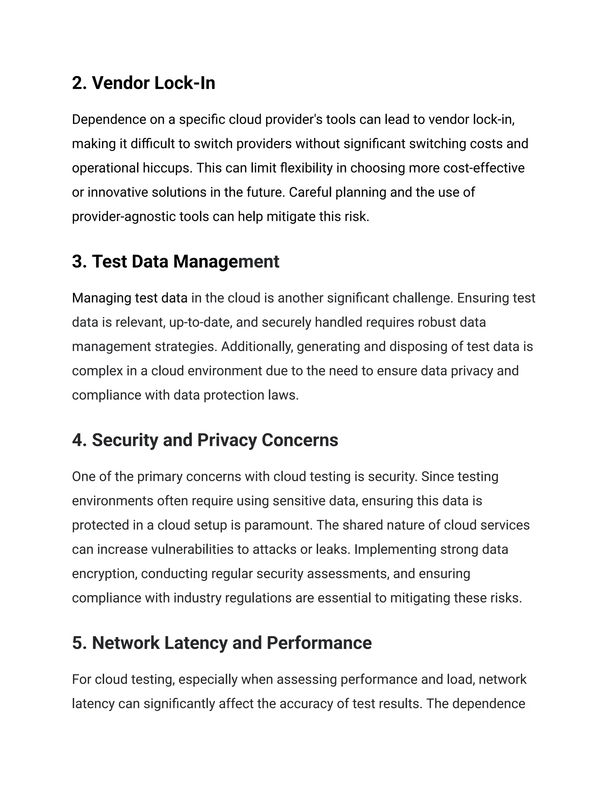 2. Vendor Lock-In
Dependence on a specific cloud provider's tools can lead to vendor lock-in,
making it difficult to switch providers without significant switching costs and
operational hiccups. This can limit flexibility in choosing more cost-effective
or innovative solutions in the future. Careful planning and the use of
provider-agnostic tools can help mitigate this risk.
3. Test Data Management
Managing test data in the cloud is another significant challenge. Ensuring test
data is relevant, up-to-date, and securely handled requires robust data
management strategies. Additionally, generating and disposing of test data is
complex in a cloud environment due to the need to ensure data privacy and
compliance with data protection laws.
4. Security and Privacy Concerns
One of the primary concerns with cloud testing is security. Since testing
environments often require using sensitive data, ensuring this data is
protected in a cloud setup is paramount. The shared nature of cloud services
can increase vulnerabilities to attacks or leaks. Implementing strong data
encryption, conducting regular security assessments, and ensuring
compliance with industry regulations are essential to mitigating these risks.
5. Network Latency and Performance
For cloud testing, especially when assessing performance and load, network
latency can significantly affect the accuracy of test results. The dependence
 