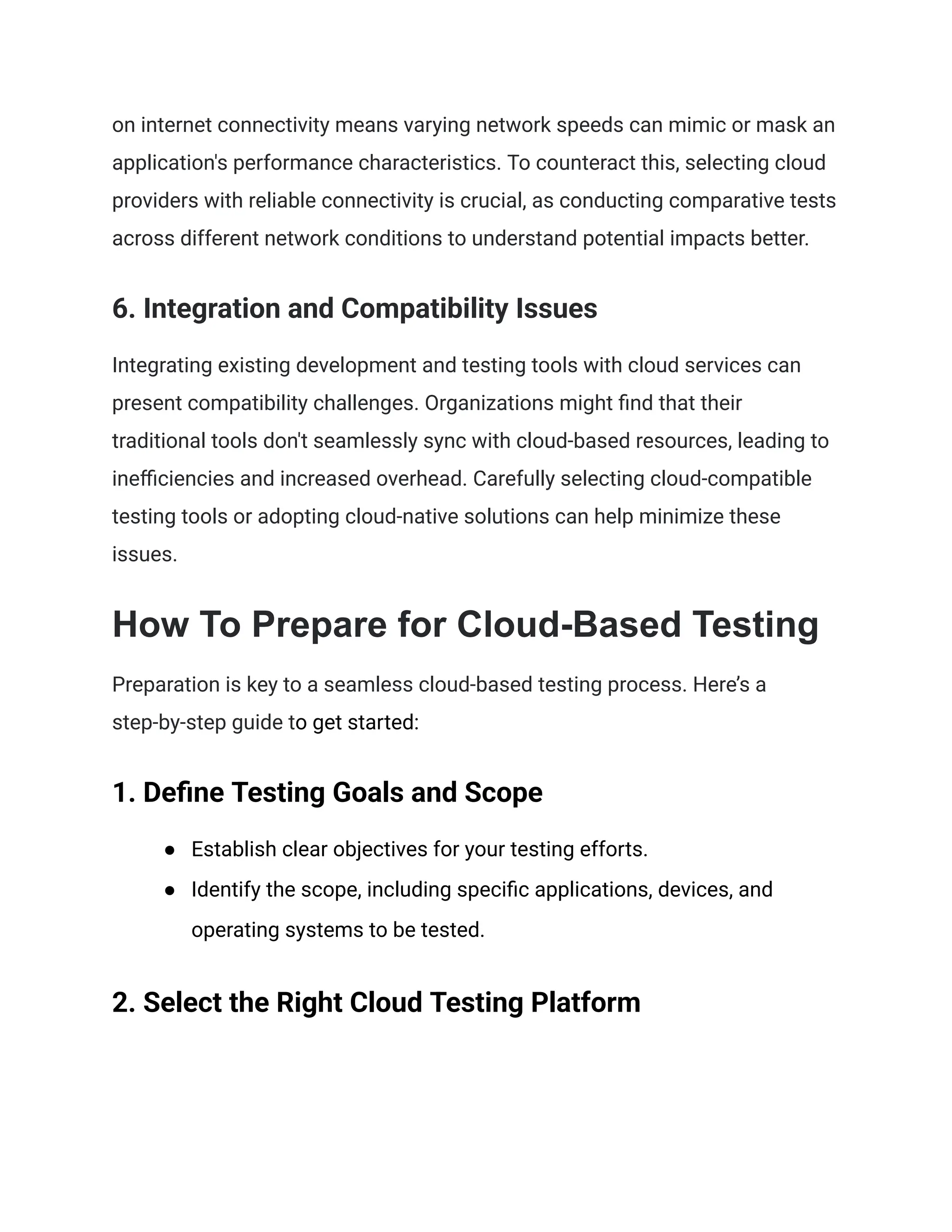on internet connectivity means varying network speeds can mimic or mask an
application's performance characteristics. To counteract this, selecting cloud
providers with reliable connectivity is crucial, as conducting comparative tests
across different network conditions to understand potential impacts better.
6. Integration and Compatibility Issues
Integrating existing development and testing tools with cloud services can
present compatibility challenges. Organizations might find that their
traditional tools don't seamlessly sync with cloud-based resources, leading to
inefficiencies and increased overhead. Carefully selecting cloud-compatible
testing tools or adopting cloud-native solutions can help minimize these
issues.
How To Prepare for Cloud-Based Testing
Preparation is key to a seamless cloud-based testing process. Here’s a
step-by-step guide to get started:
1. Define Testing Goals and Scope
●​ Establish clear objectives for your testing efforts.
●​ Identify the scope, including specific applications, devices, and
operating systems to be tested.
2. Select the Right Cloud Testing Platform
 