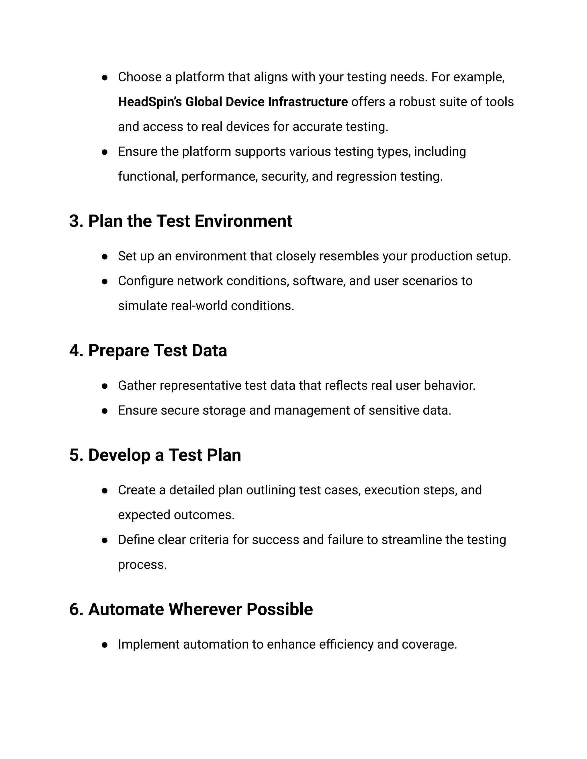 ●​ Choose a platform that aligns with your testing needs. For example,
HeadSpin’s Global Device Infrastructure offers a robust suite of tools
and access to real devices for accurate testing.
●​ Ensure the platform supports various testing types, including
functional, performance, security, and regression testing.
3. Plan the Test Environment
●​ Set up an environment that closely resembles your production setup.
●​ Configure network conditions, software, and user scenarios to
simulate real-world conditions.
4. Prepare Test Data
●​ Gather representative test data that reflects real user behavior.
●​ Ensure secure storage and management of sensitive data.
5. Develop a Test Plan
●​ Create a detailed plan outlining test cases, execution steps, and
expected outcomes.
●​ Define clear criteria for success and failure to streamline the testing
process.
6. Automate Wherever Possible
●​ Implement automation to enhance efficiency and coverage.
 