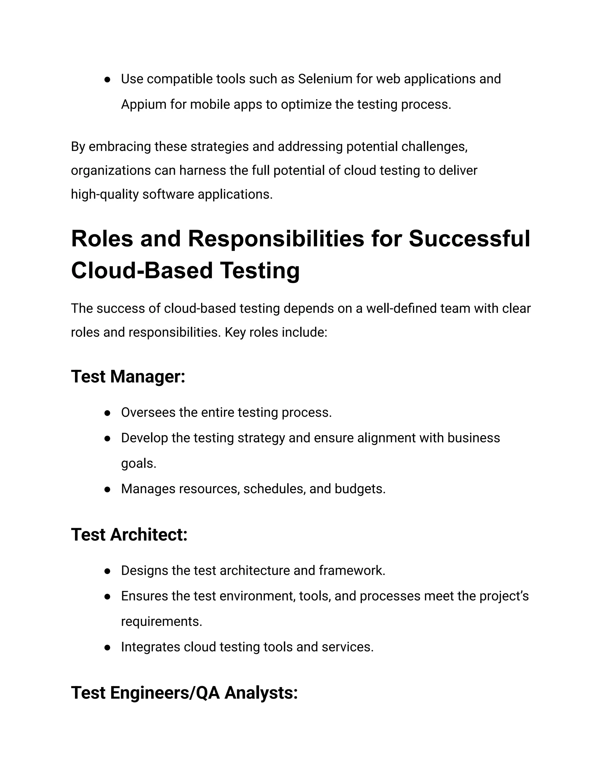 ●​ Use compatible tools such as Selenium for web applications and
Appium for mobile apps to optimize the testing process.
By embracing these strategies and addressing potential challenges,
organizations can harness the full potential of cloud testing to deliver
high-quality software applications.
Roles and Responsibilities for Successful
Cloud-Based Testing
The success of cloud-based testing depends on a well-defined team with clear
roles and responsibilities. Key roles include:
Test Manager:
●​ Oversees the entire testing process.
●​ Develop the testing strategy and ensure alignment with business
goals.
●​ Manages resources, schedules, and budgets.
Test Architect:
●​ Designs the test architecture and framework.
●​ Ensures the test environment, tools, and processes meet the project’s
requirements.
●​ Integrates cloud testing tools and services.
Test Engineers/QA Analysts:
 