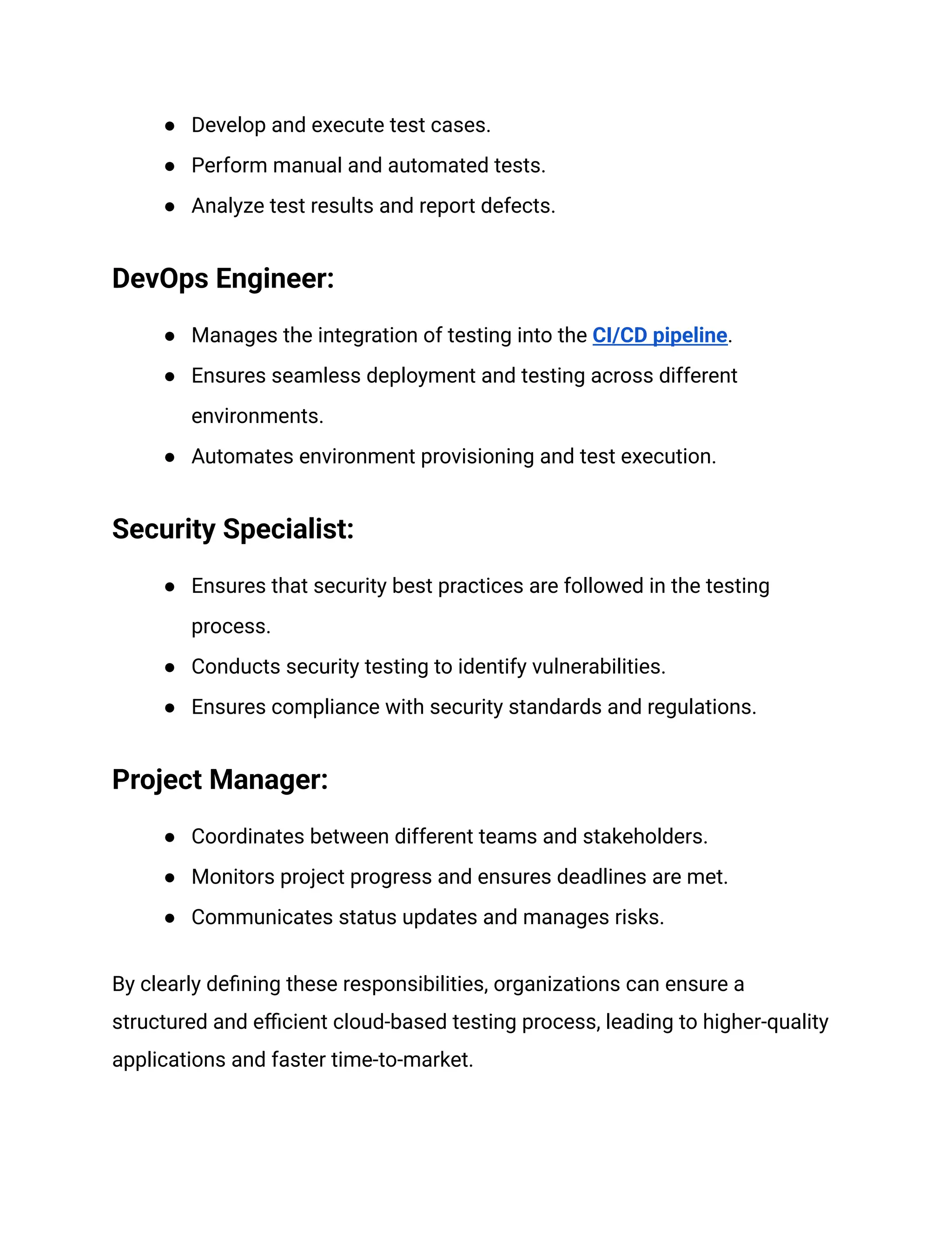 ●​ Develop and execute test cases.
●​ Perform manual and automated tests.
●​ Analyze test results and report defects.
DevOps Engineer:
●​ Manages the integration of testing into the CI/CD pipeline.
●​ Ensures seamless deployment and testing across different
environments.
●​ Automates environment provisioning and test execution.
Security Specialist:
●​ Ensures that security best practices are followed in the testing
process.
●​ Conducts security testing to identify vulnerabilities.
●​ Ensures compliance with security standards and regulations.
Project Manager:
●​ Coordinates between different teams and stakeholders.
●​ Monitors project progress and ensures deadlines are met.
●​ Communicates status updates and manages risks.
By clearly defining these responsibilities, organizations can ensure a
structured and efficient cloud-based testing process, leading to higher-quality
applications and faster time-to-market.
 