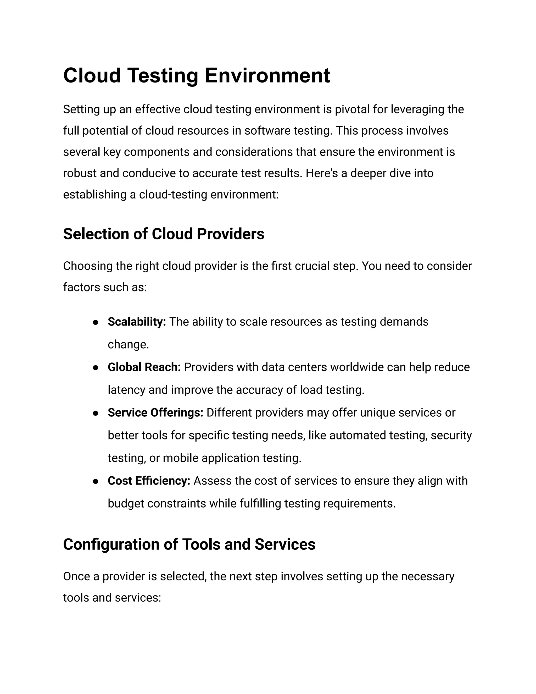 Cloud Testing Environment
Setting up an effective cloud testing environment is pivotal for leveraging the
full potential of cloud resources in software testing. This process involves
several key components and considerations that ensure the environment is
robust and conducive to accurate test results. Here's a deeper dive into
establishing a cloud-testing environment:
Selection of Cloud Providers
Choosing the right cloud provider is the first crucial step. You need to consider
factors such as:
●​ Scalability: The ability to scale resources as testing demands
change.
●​ Global Reach: Providers with data centers worldwide can help reduce
latency and improve the accuracy of load testing.
●​ Service Offerings: Different providers may offer unique services or
better tools for specific testing needs, like automated testing, security
testing, or mobile application testing.
●​ Cost Efficiency: Assess the cost of services to ensure they align with
budget constraints while fulfilling testing requirements.
Configuration of Tools and Services
Once a provider is selected, the next step involves setting up the necessary
tools and services:
 