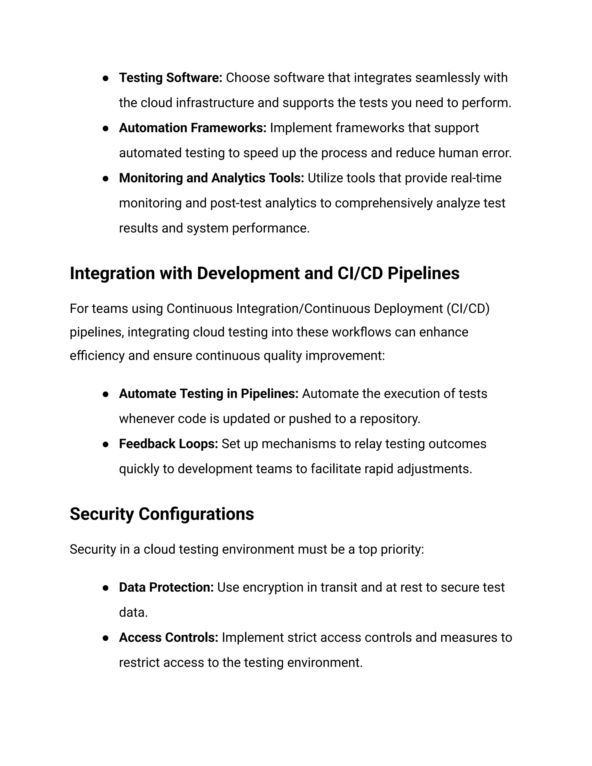 ●​ Testing Software: Choose software that integrates seamlessly with
the cloud infrastructure and supports the tests you need to perform.
●​ Automation Frameworks: Implement frameworks that support
automated testing to speed up the process and reduce human error.
●​ Monitoring and Analytics Tools: Utilize tools that provide real-time
monitoring and post-test analytics to comprehensively analyze test
results and system performance.
Integration with Development and CI/CD Pipelines
For teams using Continuous Integration/Continuous Deployment (CI/CD)
pipelines, integrating cloud testing into these workflows can enhance
efficiency and ensure continuous quality improvement:
●​ Automate Testing in Pipelines: Automate the execution of tests
whenever code is updated or pushed to a repository.
●​ Feedback Loops: Set up mechanisms to relay testing outcomes
quickly to development teams to facilitate rapid adjustments.
Security Configurations
Security in a cloud testing environment must be a top priority:
●​ Data Protection: Use encryption in transit and at rest to secure test
data.
●​ Access Controls: Implement strict access controls and measures to
restrict access to the testing environment.
 