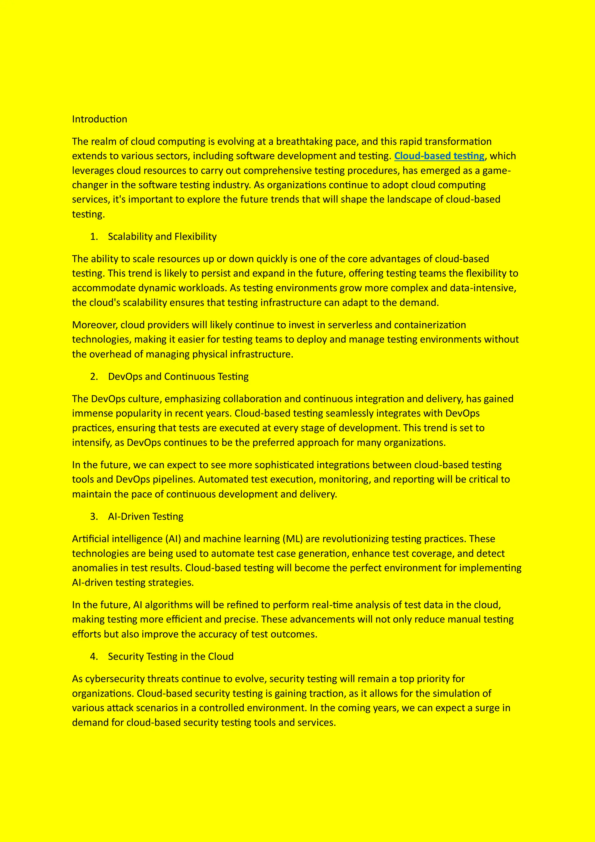 Introduction
The realm of cloud computing is evolving at a breathtaking pace, and this rapid transformation
extends to various sectors, including software development and testing. Cloud-based testing, which
leverages cloud resources to carry out comprehensive testing procedures, has emerged as a game-
changer in the software testing industry. As organizations continue to adopt cloud computing
services, it's important to explore the future trends that will shape the landscape of cloud-based
testing.
1. Scalability and Flexibility
The ability to scale resources up or down quickly is one of the core advantages of cloud-based
testing. This trend is likely to persist and expand in the future, offering testing teams the flexibility to
accommodate dynamic workloads. As testing environments grow more complex and data-intensive,
the cloud's scalability ensures that testing infrastructure can adapt to the demand.
Moreover, cloud providers will likely continue to invest in serverless and containerization
technologies, making it easier for testing teams to deploy and manage testing environments without
the overhead of managing physical infrastructure.
2. DevOps and Continuous Testing
The DevOps culture, emphasizing collaboration and continuous integration and delivery, has gained
immense popularity in recent years. Cloud-based testing seamlessly integrates with DevOps
practices, ensuring that tests are executed at every stage of development. This trend is set to
intensify, as DevOps continues to be the preferred approach for many organizations.
In the future, we can expect to see more sophisticated integrations between cloud-based testing
tools and DevOps pipelines. Automated test execution, monitoring, and reporting will be critical to
maintain the pace of continuous development and delivery.
3. AI-Driven Testing
Artificial intelligence (AI) and machine learning (ML) are revolutionizing testing practices. These
technologies are being used to automate test case generation, enhance test coverage, and detect
anomalies in test results. Cloud-based testing will become the perfect environment for implementing
AI-driven testing strategies.
In the future, AI algorithms will be refined to perform real-time analysis of test data in the cloud,
making testing more efficient and precise. These advancements will not only reduce manual testing
efforts but also improve the accuracy of test outcomes.
4. Security Testing in the Cloud
As cybersecurity threats continue to evolve, security testing will remain a top priority for
organizations. Cloud-based security testing is gaining traction, as it allows for the simulation of
various attack scenarios in a controlled environment. In the coming years, we can expect a surge in
demand for cloud-based security testing tools and services.
 