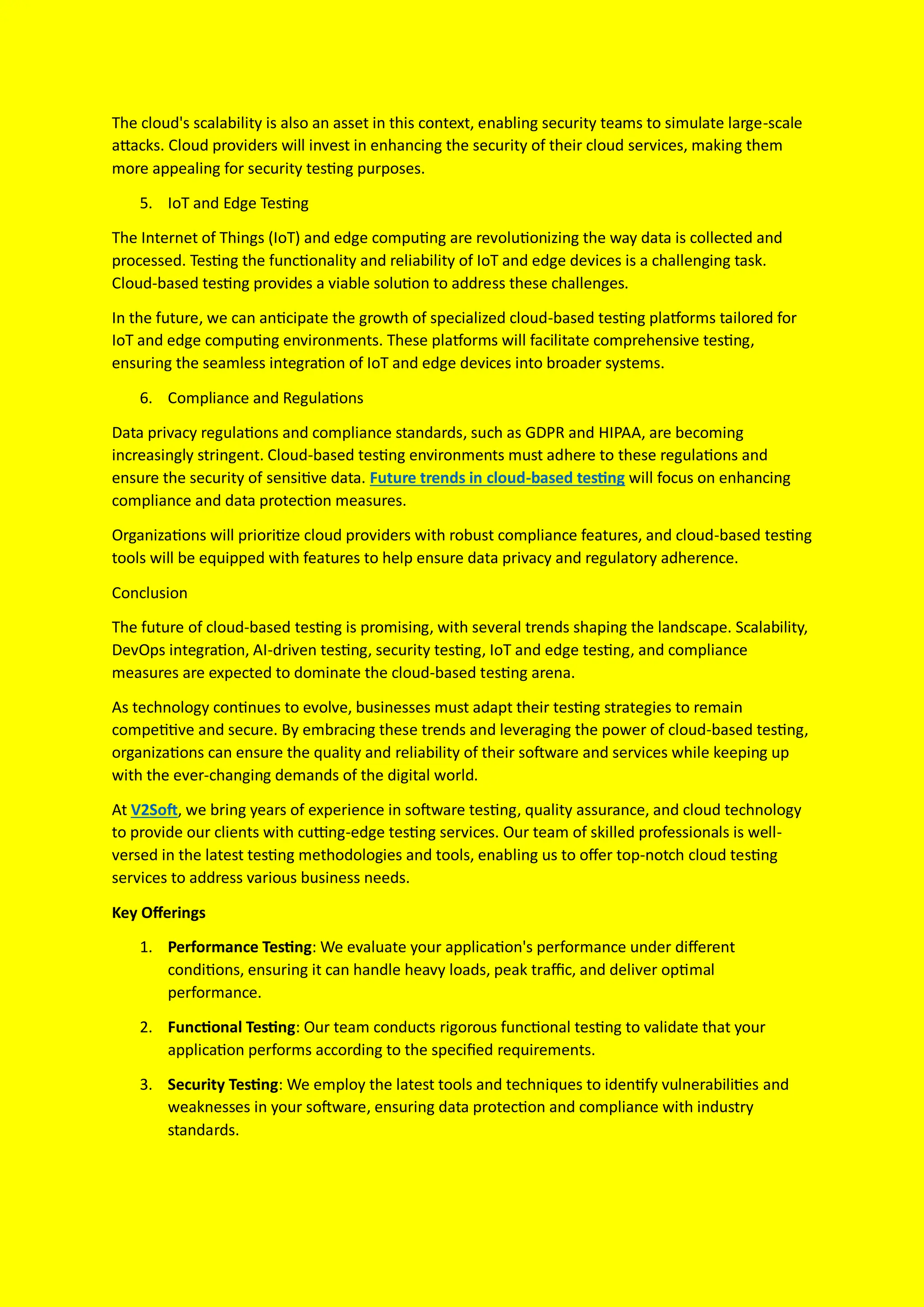 The cloud's scalability is also an asset in this context, enabling security teams to simulate large-scale
attacks. Cloud providers will invest in enhancing the security of their cloud services, making them
more appealing for security testing purposes.
5. IoT and Edge Testing
The Internet of Things (IoT) and edge computing are revolutionizing the way data is collected and
processed. Testing the functionality and reliability of IoT and edge devices is a challenging task.
Cloud-based testing provides a viable solution to address these challenges.
In the future, we can anticipate the growth of specialized cloud-based testing platforms tailored for
IoT and edge computing environments. These platforms will facilitate comprehensive testing,
ensuring the seamless integration of IoT and edge devices into broader systems.
6. Compliance and Regulations
Data privacy regulations and compliance standards, such as GDPR and HIPAA, are becoming
increasingly stringent. Cloud-based testing environments must adhere to these regulations and
ensure the security of sensitive data. Future trends in cloud-based testing will focus on enhancing
compliance and data protection measures.
Organizations will prioritize cloud providers with robust compliance features, and cloud-based testing
tools will be equipped with features to help ensure data privacy and regulatory adherence.
Conclusion
The future of cloud-based testing is promising, with several trends shaping the landscape. Scalability,
DevOps integration, AI-driven testing, security testing, IoT and edge testing, and compliance
measures are expected to dominate the cloud-based testing arena.
As technology continues to evolve, businesses must adapt their testing strategies to remain
competitive and secure. By embracing these trends and leveraging the power of cloud-based testing,
organizations can ensure the quality and reliability of their software and services while keeping up
with the ever-changing demands of the digital world.
At V2Soft, we bring years of experience in software testing, quality assurance, and cloud technology
to provide our clients with cutting-edge testing services. Our team of skilled professionals is well-
versed in the latest testing methodologies and tools, enabling us to offer top-notch cloud testing
services to address various business needs.
Key Offerings
1. Performance Testing: We evaluate your application's performance under different
conditions, ensuring it can handle heavy loads, peak traffic, and deliver optimal
performance.
2. Functional Testing: Our team conducts rigorous functional testing to validate that your
application performs according to the specified requirements.
3. Security Testing: We employ the latest tools and techniques to identify vulnerabilities and
weaknesses in your software, ensuring data protection and compliance with industry
standards.
 