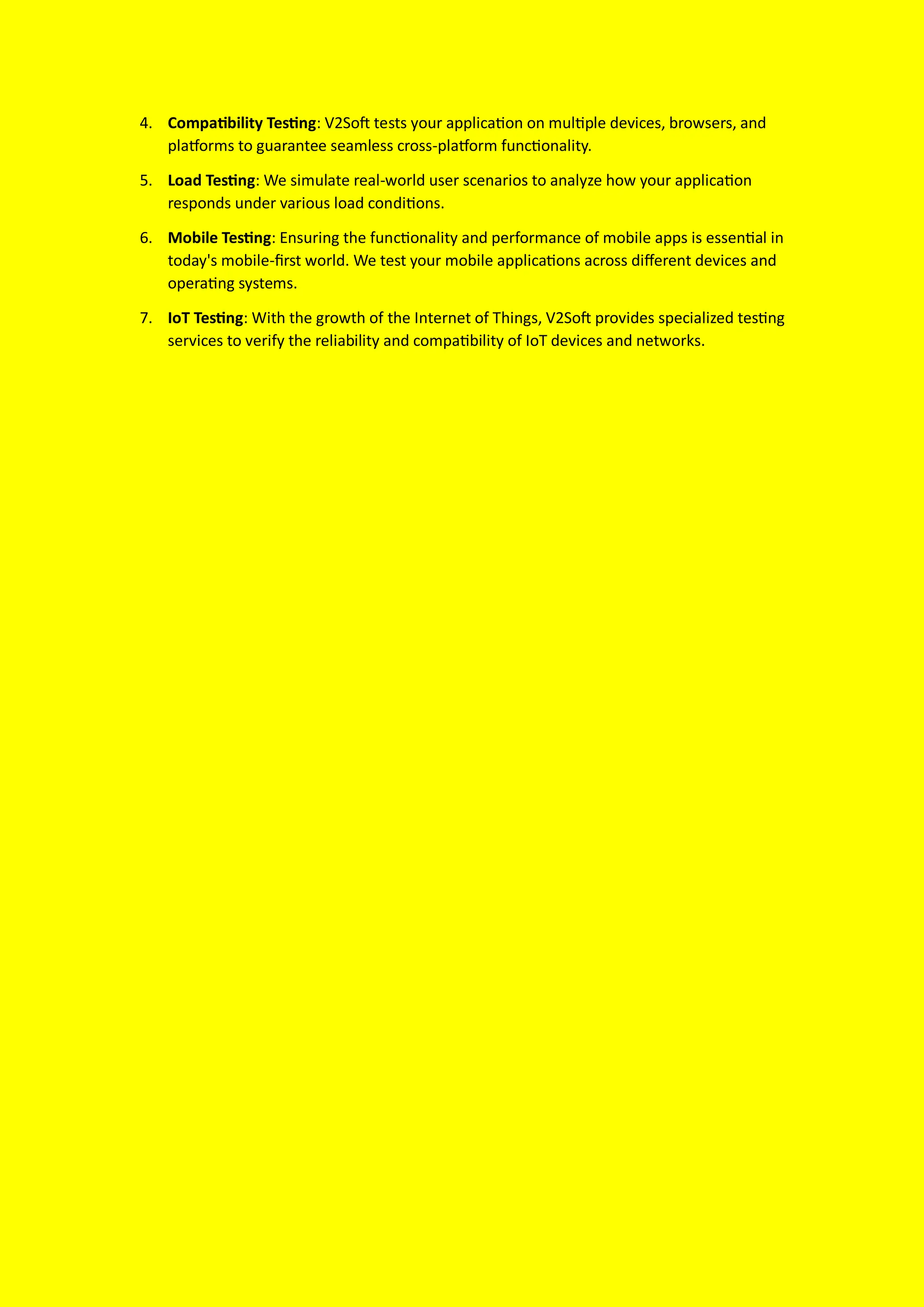 4. Compatibility Testing: V2Soft tests your application on multiple devices, browsers, and
platforms to guarantee seamless cross-platform functionality.
5. Load Testing: We simulate real-world user scenarios to analyze how your application
responds under various load conditions.
6. Mobile Testing: Ensuring the functionality and performance of mobile apps is essential in
today's mobile-first world. We test your mobile applications across different devices and
operating systems.
7. IoT Testing: With the growth of the Internet of Things, V2Soft provides specialized testing
services to verify the reliability and compatibility of IoT devices and networks.
 