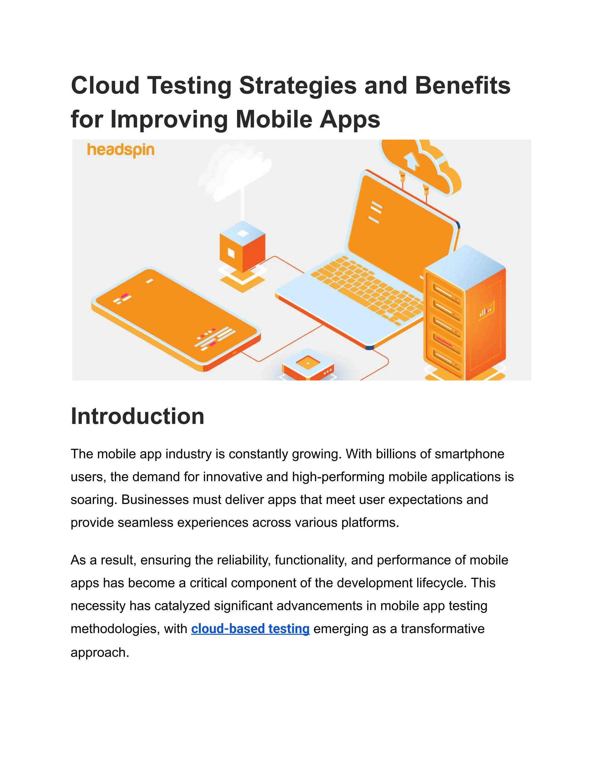 Cloud Testing Strategies and Benefits
for Improving Mobile Apps
Introduction
The mobile app industry is constantly growing. With billions of smartphone
users, the demand for innovative and high-performing mobile applications is
soaring. Businesses must deliver apps that meet user expectations and
provide seamless experiences across various platforms.
As a result, ensuring the reliability, functionality, and performance of mobile
apps has become a critical component of the development lifecycle. This
necessity has catalyzed significant advancements in mobile app testing
methodologies, with cloud-based testing emerging as a transformative
approach.
 