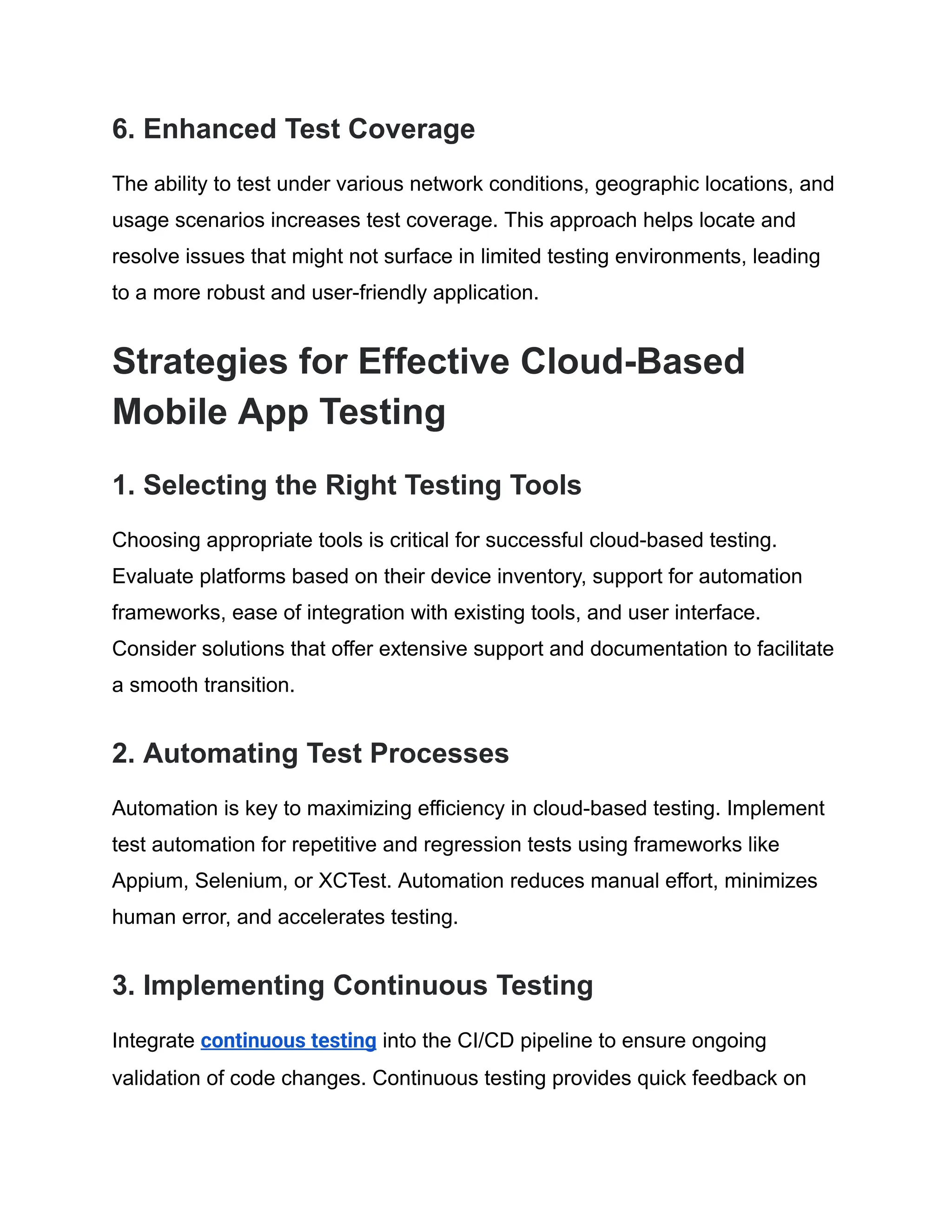 6. Enhanced Test Coverage
The ability to test under various network conditions, geographic locations, and
usage scenarios increases test coverage. This approach helps locate and
resolve issues that might not surface in limited testing environments, leading
to a more robust and user-friendly application.
Strategies for Effective Cloud-Based
Mobile App Testing
1. Selecting the Right Testing Tools
Choosing appropriate tools is critical for successful cloud-based testing.
Evaluate platforms based on their device inventory, support for automation
frameworks, ease of integration with existing tools, and user interface.
Consider solutions that offer extensive support and documentation to facilitate
a smooth transition.
2. Automating Test Processes
Automation is key to maximizing efficiency in cloud-based testing. Implement
test automation for repetitive and regression tests using frameworks like
Appium, Selenium, or XCTest. Automation reduces manual effort, minimizes
human error, and accelerates testing.
3. Implementing Continuous Testing
Integrate continuous testing into the CI/CD pipeline to ensure ongoing
validation of code changes. Continuous testing provides quick feedback on
 