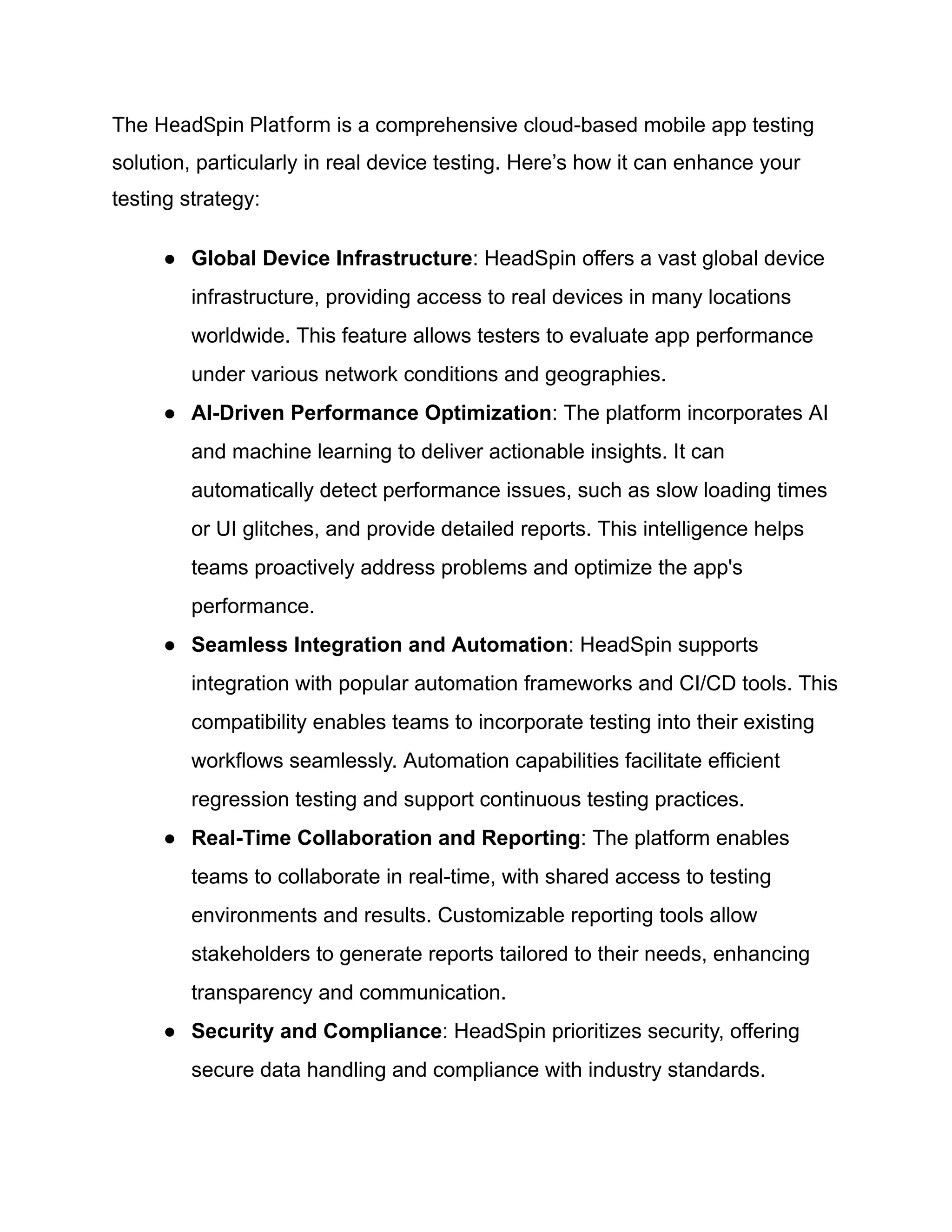 The HeadSpin Platform is a comprehensive cloud-based mobile app testing
solution, particularly in real device testing. Here’s how it can enhance your
testing strategy:
●​ Global Device Infrastructure: HeadSpin offers a vast global device
infrastructure, providing access to real devices in many locations
worldwide. This feature allows testers to evaluate app performance
under various network conditions and geographies.
●​ AI-Driven Performance Optimization: The platform incorporates AI
and machine learning to deliver actionable insights. It can
automatically detect performance issues, such as slow loading times
or UI glitches, and provide detailed reports. This intelligence helps
teams proactively address problems and optimize the app's
performance.
●​ Seamless Integration and Automation: HeadSpin supports
integration with popular automation frameworks and CI/CD tools. This
compatibility enables teams to incorporate testing into their existing
workflows seamlessly. Automation capabilities facilitate efficient
regression testing and support continuous testing practices.
●​ Real-Time Collaboration and Reporting: The platform enables
teams to collaborate in real-time, with shared access to testing
environments and results. Customizable reporting tools allow
stakeholders to generate reports tailored to their needs, enhancing
transparency and communication.
●​ Security and Compliance: HeadSpin prioritizes security, offering
secure data handling and compliance with industry standards.
 