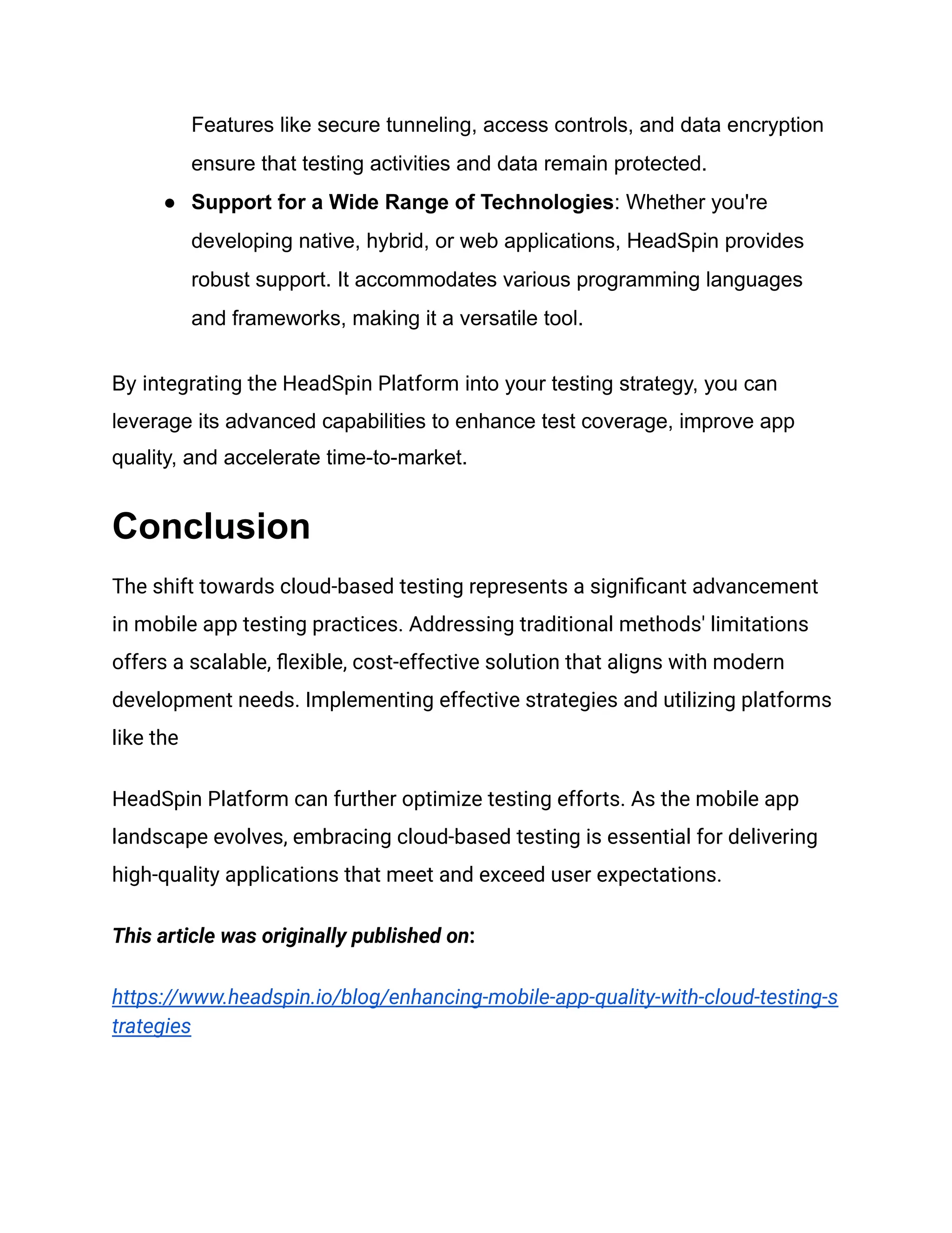 Features like secure tunneling, access controls, and data encryption
ensure that testing activities and data remain protected.
●​ Support for a Wide Range of Technologies: Whether you're
developing native, hybrid, or web applications, HeadSpin provides
robust support. It accommodates various programming languages
and frameworks, making it a versatile tool.
By integrating the HeadSpin Platform into your testing strategy, you can
leverage its advanced capabilities to enhance test coverage, improve app
quality, and accelerate time-to-market.
Conclusion
The shift towards cloud-based testing represents a significant advancement
in mobile app testing practices. Addressing traditional methods' limitations
offers a scalable, flexible, cost-effective solution that aligns with modern
development needs. Implementing effective strategies and utilizing platforms
like the
HeadSpin Platform can further optimize testing efforts. As the mobile app
landscape evolves, embracing cloud-based testing is essential for delivering
high-quality applications that meet and exceed user expectations.
This article was originally published on:
https://www.headspin.io/blog/enhancing-mobile-app-quality-with-cloud-testing-s
trategies
 